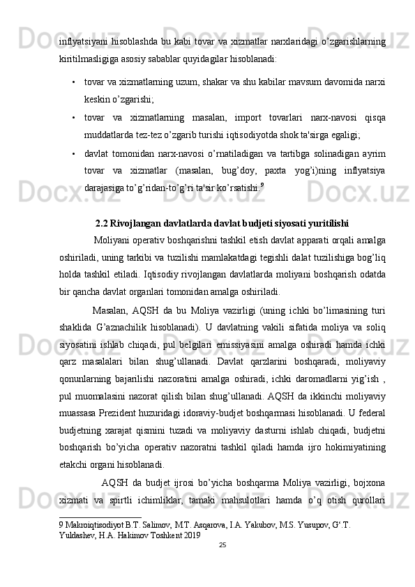 inflyatsiyani   hisoblashda   bu  kabi  tovar   va  xizmatlar   narxlaridagi  o’zgarishlarning
kiritilmasligiga asosiy sabablar quyidagilar hisoblanadi: 
• tovar va xizmatlarning uzum, shakar va shu kabilar mavsum davomida narxi
keskin o’zgarishi; 
• tovar   va   xizmatlarning   masalan,   import   tovarlari   narx-navosi   qisqa
muddatlarda tez-tez o’zgarib turishi iqtisodiyotda shok ta'sirga egaligi; 
• davlat   tomonidan   narx-navosi   o’rnatiladigan   va   tartibga   solinadigan   ayrim
tovar   va   xizmatlar   (masalan,   bug’doy,   paxta   yog’i)ning   inflyatsiya
darajasiga to’g’ridan-to’g’ri ta'sir ko’rsatishi. 9
 
 
2.2 Rivojlangan davlatlarda davlat budjeti siyosati yuritilishi 
             Moliyani operativ boshqarishni tashkil etish davlat apparati orqali amalga
oshiriladi, uning tarkibi va tuzilishi mamlakatdagi tegishli dalat tuzilishiga bog’liq
holda tashkil  etiladi. Iqtisodiy rivojlangan davlatlarda moliyani boshqarish odatda
bir qancha davlat organlari tomonidan amalga oshiriladi.  
                Masalan,   AQSH   da   bu   Moliya   vazirligi   (uning   ichki   bo’limasining   turi
shaklida   G’aznachilik   hisoblanadi).   U   davlatning   vakili   sifatida   moliya   va   soliq
siyosatini   ishlab   chiqadi,   pul   belgilari   emissiyasini   amalga   oshiradi   hamda   ichki
qarz   masalalari   bilan   shug’ullanadi.   Davlat   qarzlarini   boshqaradi,   moliyaviy
qonunlarning   bajarilishi   nazoratini   amalga   oshiradi,   ichki   daromadlarni   yig’ish   ,
pul  muomalasini  nazorat  qilish bilan shug’ullanadi.  AQSH da ikkinchi  moliyaviy
muassasa Prezident huzuridagi idoraviy-budjet boshqarmasi hisoblanadi. U federal
budjetning   xarajat   qismini   tuzadi   va   moliyaviy   dasturni   ishlab   chiqadi,   budjetni
boshqarish   bo’yicha   operativ   nazoratni   tashkil   qiladi   hamda   ijro   hokimiyatining
etakchi organi hisoblanadi.  
                      AQSH   da   budjet   ijrosi   bo’yicha   boshqarma   Moliya   vazirligi,   bojxona
xizmati   va   spirtli   ichimliklar,   tamaki   mahsulotlari   hamda   o’q   otish   qurollari
9  Makroiqtisodiyot B.T. Sаlimov, M.T. Asqarova, I.A. Yakubov, M.S. Yusupov, G‘.T. 
Yuldashev, H.A. Hakimov Toshkent 2019 
25