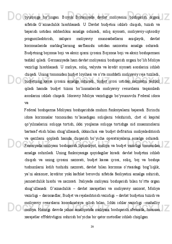 byurosiga   bo’lingan.   Buyuk   Britaniyada   davlat   moliyasini   boshqarish   organi
sifatida   G’aznachilik   hisoblanadi.   U   Davlat   budjetini   ishlab   chiqish,   tuzish   va
bajarish   ustidan   rahbarlikni   amalga   oshiradi,   soliq   siyosati,   moliyaviy-iqtisodiy
prognozlashtirish,   xalqaro   moliyaviy   munosabatlarni   aniqlaydi,   davlat
korxonalarida   mablag’larning   sarflanishi   ustidan   nazoratni   amalga   oshiradi.
Budjetning bojxona boji va aksiz qismi ijrosini Bojxona boji va aksiz boshqarmasi
tashkil qiladi. Germaniyada ham davlat moliyasini boshqarish organi bo’lib Moliya
vazirligi   hisoblanadi.   U   moliya,   soliq,   valyuta   va   kredit   siyosati   asoslarini   ishlab
chiqadi. Uning tomonidan budjet loyihasi va o’rta muddatli moliyaviy reja tuziladi,
budjetning   kassa   ijrosini   amalga   oshiradi,   budjet   ijrosi   ustidan   nazoratni   tashkil
qiladi   hamda   budjet   tizimi   bo’linmalarida   moliyaviy   resurslarni   taqsimlash
asoslarini   ishlab   chiqadi.   Idoraviy   Moliya   vazirligiga   bo’ysunuvchi   Federal   idora
va 
Federal boshqarma Moliyani boshqarishda muhim funksiyalarni bajaradi. Birinchi
idora   korxonalar   tomonidan   to’lanadigan   soliqlarni   tekshirish,   chet   el   kapital
qo’yilmalarini   soliqqa   tortish,   ikki   yoqlama   soliqqa   tortishga   oid   muammolarni
bartaraf etish bilan shug’ullanadi, ikkinchisi  esa  budjet defitsitini  moliyalashtirish
va   qarzlarni   qoplash   hamda   chiqarish   bo’yicha   operatsiyalarni   amalga   oshiradi.
Fransiyada  moliyani  boshqarish Iqtisodiyot, moliya va budjet  vazirligi tomonidan
amalga   oshiriladi.   Uning   funksiyasiga   quyidagilar   kiradi:   davlat   budjetini   ishlab
chiqish   va   uning   ijrosini   nazorati,   budjet   kassa   ijrosi,   soliq,   boj   va   boshqa
tushumlarni   kelib   tushishi   nazorati,   davlat   bilan   korxona   o’rtasidagi   bog’liqlik,
ya’ni   aksioner,  kreditor  yoki   kafolat  beruvchi  sifatida  faoliyatini  amalga  oshirish,
jamoatchilik   hisobi   va   nazorati.   Italiyada   moliyani   boshqarish   bilan   to’rtta   organ
shug’ullanadi:   G’aznachilik   –   davlat   xarajatlari   va   moliyaviy   nazorat,   Moliya
vazirligi – daromadlar, Budjet va rejalashtirish vazirligi – davlat budjetini tuzish va
moliyaviy   resurslarni   koordinatsiya   qilish   bilan,   Ichki   ishlar   vazirligi   –mahalliy
moliya. Hozirgi  davrda jahon amaliyotida moliyani  boshqarish  sferasida,  hususan
xarajatlar effektivligini oshirish bo’yicha bir qator metodlar ishlab chiqilgan.  
26  
  