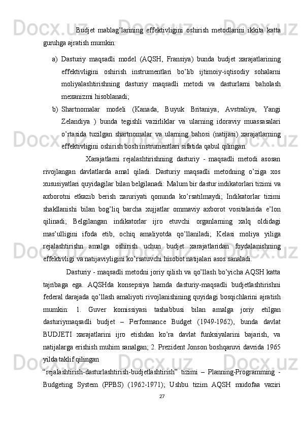                       Budjet   mablag’larining   effektivligini   oshirish   metodlarini   ikkita   katta
guruhga ajratish mumkin:  
a) Dasturiy   maqsadli   model   (AQSH,   Fransiya)   bunda   budjet   xarajatlarining
effektivligini   oshirish   instrumentlari   bo’lib   ijtimoiy-iqtisodiy   sohalarni
moliyalashtirishning   dasturiy   maqsadli   metodi   va   dasturlarni   baholash
mexanizmi hisoblanadi;  
b) Shartnomalar   modeli   (Kanada,   Buyuk   Britaniya,   Avstraliya,   Yangi
Zelandiya   )   bunda   tegishli   vazirliklar   va   ularning   idoraviy   muassasalari
o’rtasida   tuzilgan   shartnomalar   va   ularning   bahosi   (natijasi)   xarajatlarning
effektivligini oshirish bosh instrumentlari sifatida qabul qilingan.  
                        Xarajatlarni   rejalashtirishning   dasturiy   -   maqsadli   metodi   asosan
rivojlangan   davlatlarda   amal   qiladi.   Dasturiy   maqsadli   metodning   o’ziga   xos
xususiyatlari quyidagilar bilan belgilanadi: Malum bir dastur indikatorlari tizimi va
axborotni   etkazib   berish   zaruriyati   qonunda   ko’rsatilmaydi;   Indikatorlar   tizimi
shakllanishi   bilan   bog’liq   barcha   xujjatlar   ommaviy   axborot   vositalarida   e’lon
qilinadi;   Belgilangan   indikatorlar   ijro   etuvchi   organlarning   xalq   oldidagi
mas’ulligini   ifoda   etib,   ochiq   amaliyotda   qo’llaniladi;   Kelasi   moliya   yiliga
rejalashtirishn   amalga   oshirish   uchun   budjet   xarajatlaridan   foydalanishning
effektivligi va natijaviyligini ko’rsatuvchi hisobot natijalari asos sanaladi.  
                Dasturiy - maqsadli metodni joriy qilish va qo’llash bo’yicha AQSH katta
tajribaga   ega.   AQSHda   konsepsiya   hamda   dasturiy-maqsadli   budjetlashtirishni
federal darajada qo’llash amaliyoti rivojlanishining quyidagi bosqichlarini ajratish
mumkin:   1.   Guver   komissiyasi   tashabbusi   bilan   amalga   joriy   etilgan
dasturiymaqsadli   budjet   –   Performance   Budget   (1949-1962),   bunda   davlat
BUDJETI   xarajatlarini   ijro   etishdan   ko’ra   davlat   funksiyalarini   bajarish,   va
natijalarga erishish muhim sanalgan; 2. Prezident Jonson boshqaruvi davrida 1965
yilda taklif qilingan 
“rejalashtirish-dasturlashtirish-budjetlashtirish”   tizimi   –   Planning-Programming   -
Budgeting   System   (PPBS)   (1962-1971);   Ushbu   tizim   AQSH   mudofaa   vaziri
27  
  