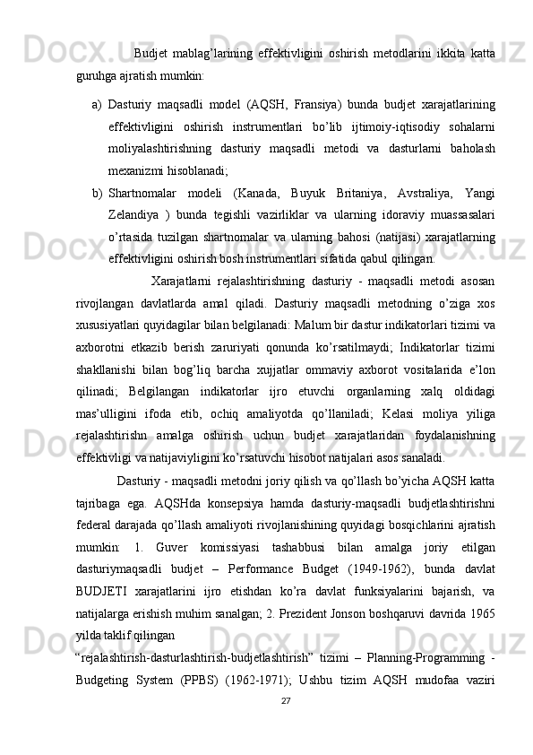 Budjet   mablag’larining   effektivligini   oshirish   metodlarini   ikkita   katta
guruhga ajratish mumkin:  
a) Dasturiy   maqsadli   model   (AQSH,   Fransiya)   bunda   budjet   xarajatlarining
effektivligini   oshirish   instrumentlari   bo’lib   ijtimoiy-iqtisodiy   sohalarni
moliyalashtirishning   dasturiy   maqsadli   metodi   va   dasturlarni   baholash
mexanizmi hisoblanadi;  
b) Shartnomalar   modeli   (Kanada,   Buyuk   Britaniya,   Avstraliya,   Yangi
Zelandiya   )   bunda   tegishli   vazirliklar   va   ularning   idoraviy   muassasalari
o’rtasida   tuzilgan   shartnomalar   va   ularning   bahosi   (natijasi)   xarajatlarning
effektivligini oshirish bosh instrumentlari sifatida qabul qilingan.  
                        Xarajatlarni   rejalashtirishning   dasturiy   -   maqsadli   metodi   asosan
rivojlangan   davlatlarda   amal   qiladi.   Dasturiy   maqsadli   metodning   o’ziga   xos
xususiyatlari quyidagilar bilan belgilanadi: Malum bir dastur indikatorlari tizimi va
axborotni   etkazib   berish   zaruriyati   qonunda   ko’rsatilmaydi;   Indikatorlar   tizimi
shakllanishi   bilan   bog’liq   barcha   xujjatlar   ommaviy   axborot   vositalarida   e’lon
qilinadi;   Belgilangan   indikatorlar   ijro   etuvchi   organlarning   xalq   oldidagi
mas’ulligini   ifoda   etib,   ochiq   amaliyotda   qo’llaniladi;   Kelasi   moliya   yiliga
rejalashtirishn   amalga   oshirish   uchun   budjet   xarajatlaridan   foydalanishning
effektivligi va natijaviyligini ko’rsatuvchi hisobot natijalari asos sanaladi.  
                Dasturiy - maqsadli metodni joriy qilish va qo’llash bo’yicha AQSH katta
tajribaga   ega.   AQSHda   konsepsiya   hamda   dasturiy-maqsadli   budjetlashtirishni
federal darajada qo’llash amaliyoti rivojlanishining quyidagi bosqichlarini ajratish
mumkin:   1.   Guver   komissiyasi   tashabbusi   bilan   amalga   joriy   etilgan
dasturiymaqsadli   budjet   –   Performance   Budget   (1949-1962),   bunda   davlat
BUDJETI   xarajatlarini   ijro   etishdan   ko’ra   davlat   funksiyalarini   bajarish,   va
natijalarga erishish muhim sanalgan; 2. Prezident Jonson boshqaruvi davrida 1965
yilda taklif qilingan 
“rejalashtirish-dasturlashtirish-budjetlashtirish”   tizimi   –   Planning-Programming   -
Budgeting   System   (PPBS)   (1962-1971);   Ushbu   tizim   AQSH   mudofaa   vaziri
27