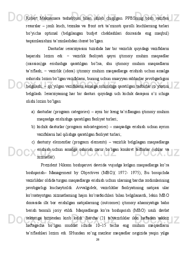 Robert   Maknamara   tashabbusi   bilan   ishlab   chiqilgan.   PPBSning   bosh   vazifasi
resurslar   –   jonli   kuch,   texnika   va   front   orti   ta’minoti   qurolli   kuchlarning   turlari
bo’yicha   optimal   (belgilangan   budjet   cheklashlari   doirasida   eng   maqbul)
taqsimlanishini ta’minlashdan iborat bo’lgan.  
                        Dasturlar   ierarxiyasini   tuzishda   har   bir   vazirlik   quyidagi   vazifalarni
bajarishi   lozim   edi:   −   vazirlik   faoliyati   qaysi   ijtimoiy   muhim   maqsadlar
(mission)ga   erishishga   qaratilgan   bo’lsa,   shu   ijtimoiy   muhim   maqsadlarni
ta’riflash;   −   vazirlik   (idora)   ijtimoiy   muhim   maqsadlarga   erishish   uchun   amalga
oshirishi lozim bo’lgan vazifalarni, buning uchun muayyan rahbarlar javobgarligini
belgilash; − qo’yilgan vazifalarni amalga oshirishga qaratilgan tadbirlar ro’yxatini
belgilash.   Ierarxiyaning   har   bir   dasturi   quyidagi   uch   kichik   darajani   o’z   ichiga
olishi lozim bo’lgan:  
a) dasturlar   (program   categories)   –   ayni   bir   keng   ta’riflangan   ijtimoiy   muhim
maqsadga erishishga qaratilgan faoliyat turlari;  
b) kichik   dasturlar   (program   subcategories)   –   maqsadga   erishish   uchun   ayrim
vazifalarni hal qilishga qaratilgan faoliyat turlari;  
c) dasturiy   elementlar   (program   elements)   –   vazirlik   belgilagan   maqsadlarga
erishish   uchun   amalga   oshirish   zarur   bo’lgan   konkret   tadbirlar   (ishlar   va
xizmatlar).  
                  Prezident   Nikson   boshqaruvi   davrida   vujudga   kelgan   maqsadlarga   ko’ra
boshqarish–   Management   by   Objectives   (MBO)(   1972-   1975);   Bu   bosqichda
vazirliklar oldida turgan maqsadlarga erishish uchun ularning barcha xodimlarining
javobgarligi   kuchaytirildi.   Avvalgidek,   vazirliklar   faoliyatining   natijasi   ular
ko’rsatayotgan   xizmatlarning   hajm   ko’rsatkichlari   bilan   belgilanardi,   lekin   MBO
doirasida   ilk   bor   erishilgan   natijalarning   (outcomes)   ijtimoiy   ahamiyatiga   baho
berish   taomili   joriy   etildi.   Maqsadlarga   ko’ra   boshqarish   (MBO)   usuli   davlat
sektoriga   biznesdan   kirib   keldi.   Barcha   (21   ta)vazirliklar   ikki   haftadan   sakkiz
haftagacha   bo’lgan   muddat   ichida   10–15   tacha   eng   muhim   maqsadlarni
ta’riflashlari   lozim   edi.   SHundan   so’ng   mazkur   maqsadlar   negizida   yaqin   yilga
28  
  