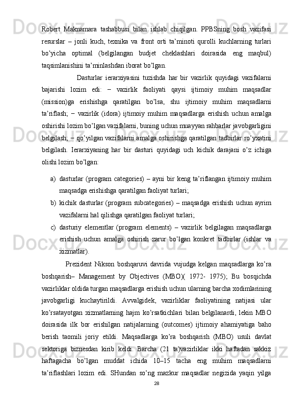 Robert   Maknamara   tashabbusi   bilan   ishlab   chiqilgan.   PPBSning   bosh   vazifasi
resurslar   –   jonli   kuch,   texnika   va   front   orti   ta’minoti   qurolli   kuchlarning   turlari
bo’yicha   optimal   (belgilangan   budjet   cheklashlari   doirasida   eng   maqbul)
taqsimlanishini ta’minlashdan iborat bo’lgan.  
                        Dasturlar   ierarxiyasini   tuzishda   har   bir   vazirlik   quyidagi   vazifalarni
bajarishi   lozim   edi:   −   vazirlik   faoliyati   qaysi   ijtimoiy   muhim   maqsadlar
(mission)ga   erishishga   qaratilgan   bo’lsa,   shu   ijtimoiy   muhim   maqsadlarni
ta’riflash;   −   vazirlik   (idora)   ijtimoiy   muhim   maqsadlarga   erishish   uchun   amalga
oshirishi lozim bo’lgan vazifalarni, buning uchun muayyan rahbarlar javobgarligini
belgilash; − qo’yilgan vazifalarni amalga oshirishga qaratilgan tadbirlar ro’yxatini
belgilash.   Ierarxiyaning   har   bir   dasturi   quyidagi   uch   kichik   darajani   o’z   ichiga
olishi lozim bo’lgan:  
a) dasturlar   (program   categories)   –   ayni   bir   keng   ta’riflangan   ijtimoiy   muhim
maqsadga erishishga qaratilgan faoliyat turlari;  
b) kichik   dasturlar   (program   subcategories)   –   maqsadga   erishish   uchun   ayrim
vazifalarni hal qilishga qaratilgan faoliyat turlari;  
c) dasturiy   elementlar   (program   elements)   –   vazirlik   belgilagan   maqsadlarga
erishish   uchun   amalga   oshirish   zarur   bo’lgan   konkret   tadbirlar   (ishlar   va
xizmatlar).  
                  Prezident   Nikson   boshqaruvi   davrida   vujudga   kelgan   maqsadlarga   ko’ra
boshqarish–   Management   by   Objectives   (MBO)(   1972-   1975);   Bu   bosqichda
vazirliklar oldida turgan maqsadlarga erishish uchun ularning barcha xodimlarining
javobgarligi   kuchaytirildi.   Avvalgidek,   vazirliklar   faoliyatining   natijasi   ular
ko’rsatayotgan   xizmatlarning   hajm   ko’rsatkichlari   bilan   belgilanardi,   lekin   MBO
doirasida   ilk   bor   erishilgan   natijalarning   (outcomes)   ijtimoiy   ahamiyatiga   baho
berish   taomili   joriy   etildi.   Maqsadlarga   ko’ra   boshqarish   (MBO)   usuli   davlat
sektoriga   biznesdan   kirib   keldi.   Barcha   (21   ta)vazirliklar   ikki   haftadan   sakkiz
haftagacha   bo’lgan   muddat   ichida   10–15   tacha   eng   muhim   maqsadlarni
ta’riflashlari   lozim   edi.   SHundan   so’ng   mazkur   maqsadlar   negizida   yaqin   yilga
28