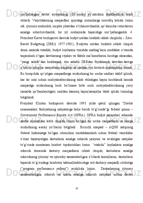 mo’ljallangan   davlat   siyosatining   100   asosiy   yo’nalishini   shakllantirish   talab
etilardi.   Vazirliklarning   maqsadlari   quyidagi   mezonlarga   muvofiq   kelishi   lozim
edi: ijtimoiy muhimlik; miqdor jihatidan o’lchanuvchanlik; qo’shimcha resurslarsiz
amalga   oshiriluvchanlik;   bir   yil   mobaynida   bajarishga   mo’ljallanganlik.   4.
Prezident Karter boshqaruvi davrida budjet noldan boshlab ishlab chiqilishi – Zero-
Based   Budgeting   (ZBB)(   1977-1981);   Budjetni   noldan   boshlab   ishlab   chiqish
shuni nazarda tutadiki, budjet loyihasini  tuzishda mablag’larni moddalar o’rtasida
taqsimlash o’tgan davrlarning rejalari va faktik ma’lumotlarini hisobga olmasdan,
“yangi   sahifa”dan   boshlanadi,   shu   sababli   ZBBdan   foydalanish   davrdan-davrga
o’tuvchi ortiqcha xarajatlarni aniqlash va ulardan voz kechish imkoniyatini beradi.
Bu bosqichda qo’yilgan maqsadlarga erishishning bir necha usullari taklif qilindi,
har   bir   usul   uchun   moliyalashtirishning   talab   etiladigan   hajmi   hisoblandi   hamda
maqsadga   erishishning   hech   bo’lmasa   bitta   usuli   moliyalashtirishning   joriy
(amalda   qo’llanilayotgan)   usuldan   kamroq   hajm(xarajat)ni   talab   qilishi   lozimligi
belgilandi.  
Prezident   Klinton   boshqaruvi   davrida   1993   yilda   qabul   qilingan   “Davlat
muassasalari   faoliyatining   natijalariga   baho   berish   to’g’risida”gi   federal   qonun   –
Government Performance Results Act (GPRA). GPRA budjet xarajatlari sohasida
davlat   siyosatidan   kelib   chiqishi   lozim   bo’lgan   bir   necha   maqsadlarni   va   ularga
erishishning   asosiy   yo’llarini   belgiladi:     Birinchi   maqsad   –   AQSH   xalqining
federal   hukumatga   bo’lgan   ishonchini   mustahkamlash   uchun   federal   vazirliklar
o’zlari   bajarayotgan   dasturlarni   amalga   oshirish   jarayoni   va   erishilgan   natijalar
to’g’risida   muntazam   hisobot   topshirishlari   lozim     “etakchi”   loyihalarni   amalga
oshirish   doirasida   dasturiy   maqsadlarni   ishlab   chiqish,   dasturlarni   amalga
oshirishning ijtimoiy va iqtisodiy samaradorligini o’lchash taomillarini, dasturlarni
bajarish to’g’risidagi hisobotni takomillashtirishga oid dasturiy-maqsadli islohotga
(“program   performance   reform”)   erishilishi   lozim;     Dasturlarning   ijtimoiy
samaradorligini   oshirish   va   ularni   amalga   oshirish   natijalari   uchun   davlat
29  
  