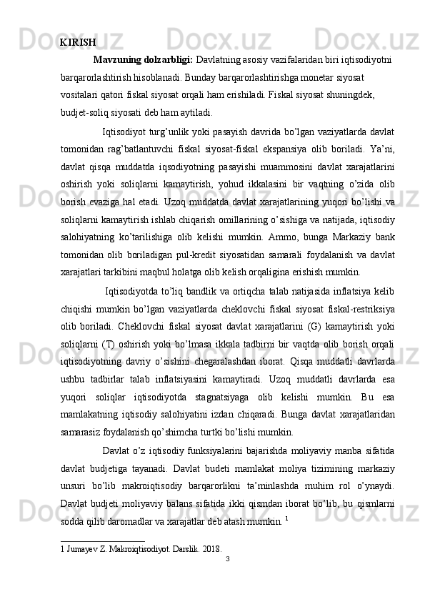 KIRISH 
             Mavzuning dolzarbligi:  Davlatning asosiy vazifalaridan biri iqtisodiyotni 
barqarorlashtirish hisoblanadi.  Bunday barqarorlashtirishga monetar siyosat 
vositalari qatori fiskal siyosat orqali ham erishiladi. Fiskal siyosat shuningdek, 
budjet-soliq siyosati deb ham aytiladi.  
                         Iqtisodiyot turg’unlik yoki pasayish davrida bo’lgan vaziyatlarda davlat
tomonidan   rag’batlantuvchi   fiskal   siyosat-fiskal   ekspansiya   olib   boriladi.   Ya’ni,
davlat   qisqa   muddatda   iqsodiyotning   pasayishi   muammosini   davlat   xarajatlarini
oshirish   yoki   soliqlarni   kamaytirish,   yohud   ikkalasini   bir   vaqtning   o’zida   olib
borish  evaziga hal  etadi.  Uzoq muddatda davlat  xarajatlarining yuqori  bo’lishi  va
soliqlarni kamaytirish ishlab chiqarish omillarining o’sishiga va natijada, iqtisodiy
salohiyatning   ko’tarilishiga   olib   kelishi   mumkin.   Ammo,   bunga   Markaziy   bank
tomonidan   olib   boriladigan   pul-kredit   siyosatidan   samarali   foydalanish   va   davlat
xarajatlari tarkibini maqbul holatga olib kelish orqaligina erishish mumkin.  
                         Iqtisodiyotda to’liq bandlik va ortiqcha talab natijasida inflatsiya kelib
chiqishi   mumkin   bo’lgan   vaziyatlarda   cheklovchi   fiskal   siyosat   fiskal-restriksiya
olib   boriladi.   Cheklovchi   fiskal   siyosat   davlat   xarajatlarini   (G)   kamaytirish   yoki
soliqlarni   (T)   oshirish   yoki   bo’lmasa   ikkala   tadbirni   bir   vaqtda   olib   borish   orqali
iqtisodiyotning   davriy   o’sishini   chegaralashdan   iborat.   Qisqa   muddatli   davrlarda
ushbu   tadbirlar   talab   inflatsiyasini   kamaytiradi.   Uzoq   muddatli   davrlarda   esa
yuqori   soliqlar   iqtisodiyotda   stagnatsiyaga   olib   kelishi   mumkin.   Bu   esa
mamlakatning   iqtisodiy   salohiyatini   izdan   chiqaradi.   Bunga   davlat   xarajatlaridan
samarasiz foydalanish qo’shimcha turtki bo’lishi mumkin. 
                        Davlat   o’z  iqtisodiy funksiyalarini   bajarishda   moliyaviy  manba  sifatida
davlat   budjetiga   tayanadi.   Davlat   budeti   mamlakat   moliya   tizimining   markaziy
unsuri   bo’lib   makroiqtisodiy   barqarorlikni   ta’minlashda   muhim   rol   o’ynaydi.
Davlat   budjeti   moliyaviy   balans   sifatida   ikki   qismdan   iborat   bo’lib,   bu   qismlarni
sodda qilib daromadlar va xarajatlar deb atash mumkin.  1
 
1  Jumayev Z. Makroiqtisodiyot. Darslik. 2018. 
3  
  