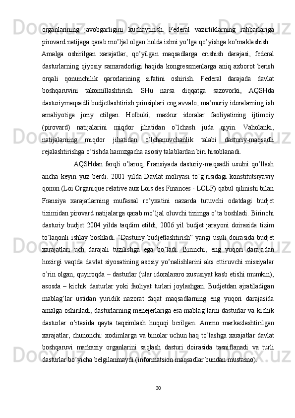 organlarining   javobgarligini   kuchaytirish.   Federal   vazirliklarning   rahbarlariga
pirovard natijaga qarab mo’ljal olgan holda ishni yo’lga qo’yishga ko’maklashish. 
Amalga   oshirilgan   xarajatlar,   qo’yilgan   maqsadlarga   erishish   darajasi,   federal
dasturlarning   qiyosiy   samaradorligi   haqida   kongressmenlarga   aniq   axborot   berish
orqali   qonunchilik   qarorlarining   sifatini   oshirish.   Federal   darajada   davlat
boshqaruvini   takomillashtirish.   SHu   narsa   diqqatga   sazovorki,   AQSHda
dasturiymaqsadli budjetlashtirish prinsiplari eng avvalo, ma’muriy idoralarning ish
amaliyotiga   joriy   etilgan.   Holbuki,   mazkur   idoralar   faoliyatining   ijtimoiy
(pirovard)   natijalarini   miqdor   jihatidan   o’lchash   juda   qiyin.   Vaholanki,
natijalarning   miqdor   jihatidan   o’lchanuvchanlik   talabi   dasturiy-maqsadli
rejalashtirishga o’tishda hanuzgacha asosiy talablardan biri hisoblanadi.  
                          AQSHdan  farqli  o’laroq,  Fransiyada   dasturiy-maqsadli  usulni  qo’llash
ancha   keyin   yuz   berdi.   2001   yilda   Davlat   moliyasi   to’g’risidagi   konstitutsiyaviy
qonun (Loi Organique relative aux Lois des Finances - LOLF) qabul qilinishi bilan
Fransiya   xarajatlarning   mufassal   ro’yxatini   nazarda   tutuvchi   odatdagi   budjet
tizimidan pirovard natijalarga qarab mo’ljal oluvchi tizimga o’ta boshladi. Birinchi
dasturiy   budjet   2004   yilda   taqdim   etildi,   2006   yil   budjet   jarayoni   doirasida   tizim
to’laqonli ishlay boshladi. “Dasturiy budjetlashtirish” yangi usuli  doirasida budjet
xarajatlari   uch   darajali   tuzilishga   ega   bo’ladi.   Birinchi,   eng   yuqori   darajadan
hozirgi   vaqtda   davlat   siyosatining   asosiy   yo’nalishlarini   aks   ettiruvchi   missiyalar
o’rin olgan, quyiroqda – dasturlar (ular idoralararo xususiyat kasb etishi mumkin),
asosda   –   kichik   dasturlar   yoki   faoliyat   turlari   joylashgan.   Budjetdan   ajratiladigan
mablag’lar   ustidan   yuridik   nazorat   faqat   maqsadlarning   eng   yuqori   darajasida
amalga oshiriladi, dasturlarning menejerlariga esa mablag’larni dasturlar va kichik
dasturlar   o’rtasida   qayta   taqsimlash   huquqi   berilgan.   Ammo   markazlashtirilgan
xarajatlar, chunonchi: xodimlarga va binolar uchun haq to’lashga xarajatlar davlat
boshqaruvi   markaziy   organlarini   saqlash   dasturi   doirasida   tasniflanadi   va   turli
dasturlar bo’yicha belgilanmaydi (informatsion maqsadlar bundan mustasno).   
30  
  