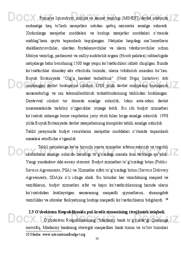             Fransiya Iqtisodiyot, moliya va sanoat vazirligi (MINEFI) davlat sektorida
mehnatga   haq   to’lash   xarajatlari   ustidan   qattiq   nazoratni   amalga   oshiradi.
Xodimlarga   xarajatlar   moddalari   va   boshqa   xarajatlar   moddalari   o’rtasida
mablag’larni   qayta   taqsimlash   taqiqlangan.   Natijalar   haqidagi   ma’lumotlarni
shakllantiruvchilar,   ulardan   foydalanuvchilar   va   ularni   tekshiruvchilar   uchun
Moliya vazirligi, parlament va milliy auditorlik organi (Hisob palatasi) rahbarligida
natijalarga baho berishning 1500 taga yaqin ko’rsatkichlari ishlab chiqilgan. Bunda
ko’rsatkichlar   shunday   aks   ettirilishi   lozimki,   ularni   tekshirish   mumkin   bo’lsin.
Buyuk   Britaniyada   “Olg’a   harakat   tashabbusi”   (Next   Steps   Initiative)   deb
nomlangan   davlat   boshqaruvi   islohoti   1988   yilda   davlat   moliyasini   boshqarish
samaradorligi   va   uni   takomillashtirish   tashabbuslarining   tahlilidan   boshlangan.
Dastavval   islohot   tor   doirada   amalga   oshirildi,   lekin   asta-sekin   davlat
muassasalarida   tarkibiy   o’zgarishlar   yuzaga   keldi.   Bu   ish   budjet   xizmatlari
ko’rsatish sohasiga  bozor raqobatini joriy etish bilan birga amalga oshirildi. 1998
yilda Buyuk Britaniyada davlat xarajatlarining kompleks tahlili amalga oshirildi. 
Tahlil   jarayonida   budjet   resurslarini   xarajatlar   moddalari   o’rtasida   taqsimlash
masalasi atroflicha o’rganildi.  
           Tahlil natijalariga ko’ra birinchi marta xizmatlar sifatini oshirish va tegishli
islohotlarni   amalga   oshirish   zarurligi   to’g’risidagi   masala   kun   tartibiga   qo’yildi.
Yangi yondashuv ikki asosiy element: Budjet xizmatlari to’g’risidagi bitim (Public 
Service Agreements, PSA) va Xizmatlar sifati to’g’risidagi bitim (Service Delivery
Agreements,   SDA)ni   o’z   ichiga   oladi.   Bu   bitimlar   har   vazirlikning   maqsad   va
vazifalarini,   budjet   xizmatlari   sifat   va   hajm   ko’rsatkichlarining   hamda   ularni
ko’rsatishdan   kutilayotgan   samaraning   maqsadli   qiymatlarini,   shuningdek
vazirliklar va idoralar faoliyatining boshqa maqsadli ko’rsatkichlarini belgilaydi.   10
2.3 O’zbekiston Respublikasida pul-kredit siyosatining rivojlanish istiqboli. 
                      O zbekiston   Respublikasining   "Markaziy   bank   to g risida"gi   Qonunigaʻ ʻ ʻ
muvofiq,   Markaziy   bankning   strategik   maqsadlari   bank   tizimi   va   to lov   tizimlari	
ʻ
10  Manba: www.internationalbudget.org 
31  
  