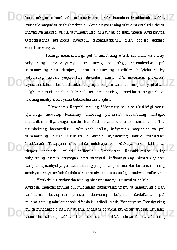 barqarorligini   ta minlovchi   infratuzilmaga   qarshi   kurashish   hisoblanadi.   Ushbuʼ
strategik maqsadga erishish uchun pul-kredit siyosatining taktik maqsadlari sifatida
inflyatsiya maqsadi va pul ta minotining o sish sur ati qo llanilmoqda. Ayni paytda	
ʼ ʻ ʼ ʻ
O zbekistonda   pul-kredit   siyosatini   takomillashtirish   bilan   bog liq   dolzarb	
ʻ ʻ
masalalar mavjud.  
                    Hozirgi   muammolarga   pul   ta minotining   o sish   sur atlari   va   milliy	
ʼ ʻ ʼ
valyutaning   devalvalyatsiya   darajasining   yuqoriligi,   iqtisodiyotga   pul
ta minotining   past   darajasi,   tijorat   banklarining   kreditlari   bo yicha   milliy	
ʼ ʻ
valyutadagi   nisbati   yuqori   foiz   stavkalari   kiradi.   O z   navbatida,   pul-kredit	
ʻ
siyosatini   takomillashtirish   bilan   bog liq   hozirgi   muammolarning   ilmiy   jihatdan	
ʻ
to g ri  	
ʻ ʻ е chimini   topish   е takchi   pul   tushunchalarining   tamoyillarini   o rganish   va	ʻ
ularning amaliy ahamiyatini baholashni zarur qiladi. 
                      O zbekiston   Respublikasining   "Markaziy   bank   to g risida"gi   yangi	
ʻ ʻ ʻ
Qonuniga   muvofiq,   Markaziy   bankning   pul-kredit   siyosatining   strategik
maqsadlari   inflyatsiyaga   qarshi   kurashish,   mamlakat   bank   tizimi   va   to lov	
ʻ
tizimlarining   barqarorligini   ta minlash   bo lsa,   inflyatsion   maqsadlar   va   pul	
ʼ ʻ
ta minotining   o sish   sur atlari   pul-kredit   siyosatining   taktik   maqsadlari	
ʼ ʻ ʼ
hisoblanadi.   Tadqiqotni   o tkazishda   induksiya   va   deduksiya,   trend   tahlili   va	
ʻ
ekspert   baholash   usullari   qo llanildi.   O zbekiston   Respublikasida   milliy	
ʻ ʻ
valyutaning   davom   etayotgan   devalivatsiyasi,   inflyatsiyaning   nisbatan   yuqori
darajasi, iqtisodiyotga pul tushinishning yuqori darajasi monetar tushunchalarning
amaliy ahamiyatini baholashda e tiborga olinishi kerak bo lgan muhim omillardir.
ʼ ʻ
           Yetakchi pul tushunchalarining bir qator tamoyillari amalda qo rildi. 	
ʻ
Ayniqsa,   monetarizmning   pul   muomalasi   nazariyasining   pul   ta minotining   o sish	
ʼ ʻ
sur atlarini   boshqarish   prinsipi   dunyoning   ko pgina   davlatlarida   pul	
ʼ ʻ
muomalasining taktik maqsadi sifatida ishlatiladi. Aqsh, Yaponiya va Fransiyaning
pul ta minotining o sish sur atlarini cheklash bo yicha pul-kredit siyosati natijalari	
ʼ ʻ ʼ ʻ
shuni   ko rsatdiki,   ushbu   chora   oxir-oqibat   ishlab   chiqarish   sur atlarining	
ʻ ʼ
32  
  