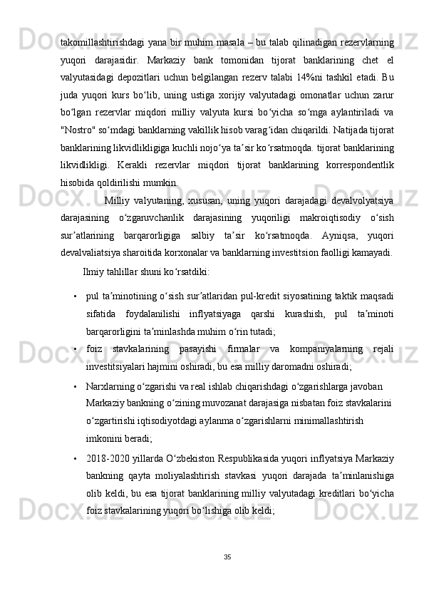 takomillashtirishdagi  yana bir muhim  masala – bu talab qilinadigan rezervlarning
yuqori   darajasidir.   Markaziy   bank   tomonidan   tijorat   banklarining   chet   el
valyutasidagi   depozitlari   uchun   belgilangan   rezerv   talabi   14%ni   tashkil   etadi.   Bu
juda   yuqori   kurs   bo lib,   uning   ustiga   xorijiy   valyutadagi   omonatlar   uchun   zarurʻ
bo lgan   rezervlar   miqdori   milliy   valyuta   kursi   bo yicha   so mga   aylantiriladi   va	
ʻ ʻ ʻ
"Nostro" so mdagi banklarning vakillik hisob varag idan chiqarildi. Natijada tijorat	
ʻ ʻ
banklarining likvidlikligiga kuchli nojo ya ta sir ko rsatmoqda. tijorat banklarining	
ʻ ʼ ʻ
likvidlikligi.   Kerakli   rezervlar   miqdori   tijorat   banklarining   korrespondentlik
hisobida qoldirilishi mumkin. 
                    Milliy   valyutaning,   xususan,   uning   yuqori   darajadagi   devalvolyatsiya
darajasining   o zgaruvchanlik   darajasining   yuqoriligi   makroiqtisodiy   o sish	
ʻ ʻ
sur atlarining   barqarorligiga   salbiy   ta sir   ko rsatmoqda.   Ayniqsa,   yuqori	
ʼ ʼ ʻ
devalvaliatsiya sharoitida korxonalar va banklarning investitsion faolligi kamayadi.
          Ilmiy tahlillar shuni ko rsatdiki:  	
ʻ
• pul ta minotining o sish sur atlaridan pul-kredit siyosatining taktik maqsadi	
ʼ ʻ ʼ
sifatida   foydalanilishi   inflyatsiyaga   qarshi   kurashish,   pul   ta minoti	
ʼ
barqarorligini ta minlashda muhim o rin tutadi;  	
ʼ ʻ
• foiz   stavkalarining   pasayishi   firmalar   va   kompaniyalarning   rejali
investitsiyalari hajmini oshiradi, bu esa milliy daromadni oshiradi;  
• Narxlarning o zgarishi va real ishlab chiqarishdagi o zgarishlarga javoban 	
ʻ ʻ
Markaziy bankning o zining muvozanat darajasiga nisbatan foiz stavkalarini 	
ʻ
o zgartirishi iqtisodiyotdagi aylanma o zgarishlarni minimallashtirish 	
ʻ ʻ
imkonini beradi;  
• 2018-2020 yillarda O zbekiston Respublikasida yuqori inflyatsiya Markaziy	
ʻ
bankning   qayta   moliyalashtirish   stavkasi   yuqori   darajada   ta minlanishiga	
ʼ
olib keldi, bu esa tijorat banklarining milliy valyutadagi kreditlari bo yicha	
ʻ
foiz stavkalarining yuqori bo lishiga olib keldi;  	
ʻ
35  
  