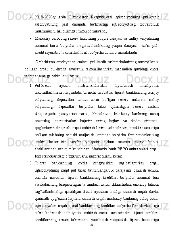 • 2018-2020-yillarda   O zbekiston   Respublikasi   iqtisodiyotining   pul-kreditʻ
salohiyatining   past   darajada   bo lmasligi   iqtisodiyotdagi   zo ravonlik	
ʻ ʻ
muammosini hal qilishga imkon bermayapti;  
• Markaziy   bankning   rezerv   talabining   yuqori   darajasi   va   milliy   valyutaning
nominal   kursi   bo yicha   o zgaruvchanlikning   yuqori   darajasi   -   so m   pul-	
ʻ ʻ ʻ
kredit siyosatini takomillashtirish bo yicha dolzarb masalalardir. 	
ʻ
              O zbekiston   amaliyotida  	
ʻ е takchi   pul-kredit   tushunchalarining   tamoyillarini
qo llash   orqali   pul-kredit   siyosatini   takomillashtirish   maqsadida   quyidagi   chora	
ʻ
tadbirlar amalga oshirilishi lozim:  
1. Pul-kredit   siyosati   instrumentlaridan   foydalanish   amaliyotini
takomillashtirish   maqsadida,   birinchi   navbatda,   tijorat   banklarining   xorijiy
valyutadagi   depozitlari   uchun   zarur   bo lgan   rezerv   nisbatini   milliy	
ʻ
valyutadagi   depozitlar   bo yicha   talab   qilinadigan   rezerv   nisbati	
ʻ
darajasigacha   pasaytirish   zarur;   ikkinchidan,   Markaziy   bankning   ochiq
bozordagi   operatsiyalari   hajmini   uning   bojlari   va   davlat   qimmatli
qog ozlarini chiqarish orqali oshirish lozim; uchinchidan, kredit resurslariga	
ʻ
bo lgan   talabning   oshishi   natijasida   kreditlar   bo yicha   foiz   stavkalarining
ʻ ʻ
keskin   ko tarilishi   xavfini   yo qotish   uchun   maxsus   rezerv   fondini	
ʻ ʻ
shakllantirish zarur; to rtinchidan, Markaziy bank REPO auktsionlari orqali	
ʻ
foiz stavkalaridagi o zgarishlarni nazorat qilishi kerak.  	
ʻ
2. Tijorat   banklarining   kredit   kengayishini   rag batlantirish   orqali	
ʻ
iqtisodiyotning   naqd   pul   bilan   ta minlanganlik   darajasini   oshirish   uchun,	
ʼ
birinchi   navbatda,   tijorat   banklarining   kreditlari   bo yicha   nominal   foiz	
ʻ
stavkalarining  barqarorligini   ta minlash  zarur;  ikkinchidan,  umumiy talabni	
ʼ
rag batlantirishga   qaratilgan   fiskal   siyosatni   amalga   oshirish   orqali   davlat	
ʻ
qimmatli qog ozlari hajmini oshirish orqali markaziy bankning ochiq bozor	
ʻ
operatsiyalari orqali tijorat banklarining kreditlari bo yicha foiz stavkalariga	
ʻ
ta sir   ko rsatish   qobiliyatini   oshirish   zarur;   uchinchidan,   tijorat   banklari	
ʼ ʻ
kreditlarining   resurs   ta minotini   yaxshilash   maqsadida   tijorat   banklariga	
ʼ
36