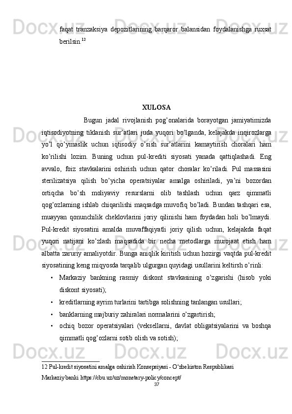 faqat   tranzaksiya   depozitlarining   barqaror   balansidan   foydalanishga   ruxsat
berilsin. 12
 
 
 
 
 
XULOSA 
                        Bugun   jadal   rivojlanish   pog’onalarida   borayotgan   jamiyatimizda
iqtisodiyotning   tiklanish   sur’atlari   juda   yuqori   bo’lganda,   kelajakda   inqirozlarga
yo’l   qo’ymaslik   uchun   iqtisodiy   o’sish   sur’atlarini   kamaytirish   choralari   ham
ko’rilishi   lozim.   Buning   uchun   pul-krediti   siyosati   yanada   qattiqlashadi.   Eng
avvalo,   foiz   stavkalarini   oshirish   uchun   qator   choralar   ko’riladi.   Pul   massasini
sterilizatsiya   qilish   bo’yicha   operatsiyalar   amalga   oshiriladi,   ya’ni   bozordan
ortiqcha   bo’sh   moliyaviy   resurslarni   olib   tashlash   uchun   qarz   qimmatli
qog’ozlarning ishlab chiqarilishi  maqsadga muvofiq bo’ladi. Bundan tashqari esa,
muayyan   qonunchilik   cheklovlarini   joriy   qilinishi   ham   foydadan   holi   bo’lmaydi.
Pul-kredit   siyosatini   amalda   muvaffaqiyatli   joriy   qilish   uchun,   kelajakda   faqat
yuqori   natijani   ko’zlash   maqsadida   bir   necha   metodlarga   murojaat   etish   ham
albatta zaruriy amaliyotdir. Bunga aniqlik kiritish uchun hozirgi vaqtda pul-kredit
siyosatining keng miqyosda tarqalib ulgurgan quyidagi usullarini keltirsh o’rinli:  
• Markaziy   bankning   rasmiy   diskont   stavkasining   o’zgarishi   (hisob   yoki
diskont siyosati); 
• kreditlarning ayrim turlarini tartibga solishning tanlangan usullari;  
• banklarning majburiy zahiralari normalarini o’zgartirish;  
• ochiq   bozor   operatsiyalari   (veksellarni,   davlat   obligatsiyalarini   va   boshqa
qimmatli qog’ozlarni sotib olish va sotish);  
12  Pul-kredit siyosatini amalga oshirish Konsepsiyasi - O‘zbekiston Respublikasi  
Markaziy banki https://cbu.uz/uz/monetary-policy/concept/ 
37  
  