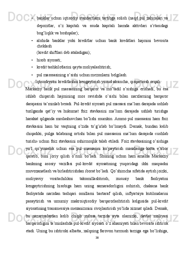 • banklar   uchun   iqtisodiy  standartlarni   tartibga   solish   (naqd   pul   zahiralari   va
depozitlar,   o’z   kapitali   va   ssuda   kapitali   hamda   aktivlari   o’rtasidagi
bog’liqlik va boshqalar);  
• alohida   banklar   yoki   kreditlar   uchun   bank   kreditlari   hajmini   bevosita
cheklash 
(kredit shiftlari deb ataladigan);  
• hisob siyosati;  
• kredit tashkilotlarini qayta moliyalashtirish;  
• pul masssasining o’sishi uchun mezonlarni belgilash.  
         Iqtisodiyotni kreditlashni kengaytirish yoxud aksincha, qisqartirish orqali 
Markaziy   bank   pul   massasining   barqaror   va   mo’tadil   o’sishiga   erishadi,   bu   esa
ishlab   chiqarish   hajmining   mos   ravishda   o’sishi   bilan   narxlarning   barqaror
darajasini ta’minlab beradi. Pul-kredit siyosati pul massasi ma’lum darajada ushlab
turilganda   qat’iy   va   hukumat   foiz   stavkasini   ma’lum   darajada   ushlab   turishga
harakat qilganda moslashuvchan bo’lishi mumkin. Ammo pul massasini  ham foiz
stavkasini   ham   bir   vaqtning   o’zida   to’g’irlab   bo’lmaydi.   Demak,   bundan   kelib
chiqadiki,   pulga   talabning   ortishi   bilan   pul   massasini   ma’lum   darajada   «ushlab
turish» uchun foiz stavkasini oshirmoqlik talab etiladi. Foiz stavkasining o’sishiga
yo’l   qo’ymaslik   uchun   esa   pul   massasini   ko’paytirish   masalasiga   katta   e’tibor
qaratib,   buni   joriy   qilish   o’rinli   bo’ladi.   Shuning   uchun   ham   amalda   Markaziy
bankning   asosiy   vazifasi   pul-kredit   siyosatining   yuqoridagi   ikki   maqsadni
muvozanatlash va birlashtirishdan iborat bo’ladi. Qo’shimcha sifatida aytish joizki,
moliyaviy   vositachilikni   takomillashtirish,   xususiy   bank   faoliyatini
kengaytirishning   hisobiga   ham   uning   samaradorligini   oshirish,   chakana   bank
faoliyatida   narxdan   tashqari   omillarni   bartaraf   qilish,   inflyatsiya   kutilmalarini
pasaytirish   va   umumiy   makroiqtisodiy   barqarorlashtirish   kelgusida   pul-kredit
siyosatining transmessiya mexanizmini rivojlantirish yo’lida xizmat qiladi. Demak,
bu   nazariyalardan   kelib   chiqib   xulosa   tarzida   ayta   olamizki,   davlat   moliyasi
barqarorligini ta’minlashda pul-kredit siyosati o’z ahamiyati bilan bevosita ishtirok
etadi. Uning bu ishtiroki albatta, xalqning farovon turmush tarziga ega bo’lishiga,
38  
  