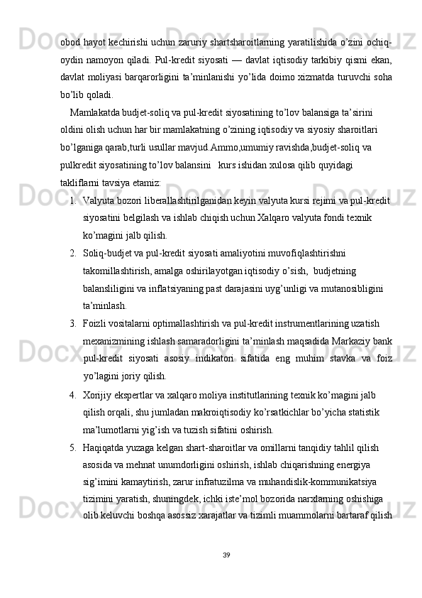 obod hayot kechirishi uchun zaruriy shartsharoitlarning yaratilishida o’zini ochiq-
oydin namoyon qiladi. Pul-kredit  siyosati  — davlat iqtisodiy tarkibiy qismi  ekan,
davlat moliyasi barqarorligini ta’minlanishi yo’lida doimo xizmatda turuvchi soha
bo’lib qoladi. 
    Mamlakatda   budjet-soliq va pul-kredit siyosatining to’lov balansiga ta’sirini 
oldini olish uchun har bir mamlakatning o’zining iqtisodiy va siyosiy sharoitlari 
bo’lganiga qarab,turli usullar mavjud.Ammo,umumiy ravishda,budjet-soliq va 
pulkredit siyosatining to’lov balansini   kurs ishidan xulosa qilib quyidagi 
takliflarni tavsiya etamiz: 
1. Valyuta bozori liberallashtirilganidan keyin valyuta kursi rejimi va pul-kredit 
siyosatini belgilash va ishlab chiqish uchun Xalqaro valyuta fondi texnik 
ko’magini jalb qilish. 
2. Soliq-budjet va pul-kredit siyosati amaliyotini muvofiqlashtirishni 
takomillashtirish, amalga oshirilayotgan iqtisodiy o’sish,  budjetning 
balansliligini va inflatsiyaning past darajasini uyg’unligi va mutanosibligini 
ta’minlash. 
3. Foizli vositalarni optimallashtirish va pul-kredit instrumentlarining uzatish 
mexanizmining ishlash samaradorligini ta’minlash maqsadida Markaziy bank
pul-kredit   siyosati   asosiy   indikatori   sifatida   eng   muhim   stavka   va   foiz
yo’lagini joriy qilish. 
4. Xorijiy ekspertlar va xalqaro moliya institutlarining texnik ko’magini jalb 
qilish orqali, shu jumladan makroiqtisodiy ko’rsatkichlar bo’yicha statistik 
ma’lumotlarni yig’ish va tuzish sifatini oshirish. 
5. Haqiqatda yuzaga kelgan shart-sharoitlar va omillarni tanqidiy tahlil qilish 
asosida va mehnat unumdorligini oshirish, ishlab chiqarishning energiya 
sig’imini kamaytirish, zarur infratuzilma va muhandislik-kommunikatsiya 
tizimini yaratish, shuningdek, ichki iste’mol bozorida narxlarning oshishiga 
olib keluvchi boshqa asossiz xarajatlar va tizimli muammolarni bartaraf qilish
39