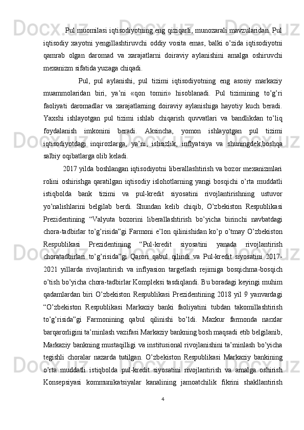                    Pul muomilasi iqtisodiyotning eng qiziqarli, munozarali mavzularidan. Pul
iqtisodiy   xayotni   yengillashtiruvchi   oddiy   vosita   emas,   balki   o’zida   iqtisodiyotni
qamrab   olgan   daromad   va   xarajatlarni   doiraviy   aylanishini   amalga   oshiruvchi
mexanizm sifatida yuzaga chiqadi. 
                  Pul,   pul   aylanishi,   pul   tizimi   iqtisodiyotning   eng   asosiy   markaziy
muammolaridan   biri,   ya’ni   «qon   tomiri»   hisoblanadi.   Pul   tizimining   to’g’ri
faoliyati   daromadlar   va   xarajatlarning   doiraviy   aylanishiga   hayotiy   kuch   beradi.
Yaxshi   ishlayotgan   pul   tizimi   ishlab   chiqarish   quvvatlari   va   bandlikdan   to’liq
foydalanish   imkonini   beradi.   Aksincha,   yomon   ishlayotgan   pul   tizimi
iqtisodiyotdagi   inqirozlarga,   ya’ni,   ishsizlik,   inflyatsiya   va   shuningdek,boshqa
salbiy oqibatlarga olib keladi. 
                 2017 yilda boshlangan iqtisodiyotni liberallashtirish va bozor mexanizmlari
rolini   oshirishga   qaratilgan   iqtisodiy   islohotlarning   yangi   bosqichi   o’rta   muddatli
istiqbolda   bank   tizimi   va   pul-kredit   siyosatini   rivojlantirishning   ustuvor
yo’nalishlarini   belgilab   berdi.   Shundan   kelib   chiqib,   O’zbekiston   Respublikasi
Prezidentining   “Valyuta   bozorini   liberallashtirish   bo’yicha   birinchi   navbatdagi
chora-tadbirlar to’g’risida”gi  Farmoni  e’lon qilinishidan ko’p o’tmay O’zbekiston
Respublikasi   Prezidentining   “Pul-kredit   siyosatini   yanada   rivojlantirish
choratadbirlari   to’g’risida”gi   Qarori   qabul   qilindi   va   Pul-kredit   siyosatini   2017-
2021   yillarda   rivojlantirish   va   inflyasion   targetlash   rejimiga   bosqichma-bosqich
o’tish bo’yicha chora-tadbirlar Kompleksi tasdiqlandi. Bu boradagi keyingi muhim
qadamlardan   biri   O’zbekiston   Respublikasi   Prezidentining   2018   yil   9   yanvardagi
“O’zbekiston   Respublikasi   Markaziy   banki   faoliyatini   tubdan   takomillashtirish
to’g’risida”gi   Farmonining   qabul   qilinishi   bo’ldi.   Mazkur   farmonda   narxlar
barqarorligini ta’minlash vazifasi Markaziy bankning bosh maqsadi etib belgilanib,
Markaziy bankning mustaqilligi va institusional rivojlanishini ta’minlash bo’yicha
tegishli   choralar   nazarda   tutilgan.   O ’ zbekiston   Respublikasi   Markaziy   bankining
o’rta   muddatli   istiqbolda   pul-kredit   siyosatini   rivojlantirish   va   amalga   oshirish
Konsepsiyasi   kommunikatsiyalar   kanalining   jamoatchilik   fikrini   shakllantirish
4  
  