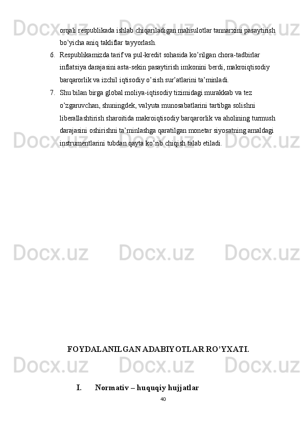 orqali respublikada ishlab chiqariladigan mahsulotlar tannarxini pasaytirish 
bo’yicha aniq takliflar tayyorlash. 
6. Respublikamizda tarif va pul-kredit sohasida ko’rilgan chora-tadbirlar 
inflatsiya darajasini asta-sekin pasaytirish imkonini berdi, makroiqtisodiy 
barqarorlik va izchil iqtisodiy o’sish sur’atlarini ta’minladi. 
7. Shu bilan birga global moliya-iqtisodiy tizimidagi murakkab va tez 
o’zgaruvchan, shuningdek, valyuta munosabatlarini tartibga solishni 
liberallashtirish sharoitida makroiqtisodiy barqarorlik va aholining turmush 
darajasini oshirishni ta’minlashga qaratilgan monetar siyosatning amaldagi 
instrumentlarini tubdan qayta ko’rib chiqish talab etiladi. 
 
       
         
 
 
 
 
 
 
 
 
 
 
 
 
 
 
 
              
            FOYDALANILGAN ADABIYOTLAR RO’YXATI. 
 
 
I.   Normativ – huquqiy hujjatlar 
40  
  