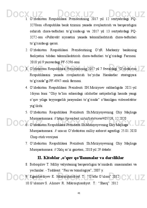 1. O’zbekiston   Respublikasi   Prezidentining   2017   yil   12   sentyabrdagi   PQ-
3270son   «Respublika   bank   tizimini   yanada   rivojlantirish   va   barqarorligini
oshirish   chora-tadbirlari   to’g’risida»gi   va   2017   yil   13   sentyabrdagi   PQ-
3272-son   «Pulkredit   siyosatini   yanada   takomillashtirish   chora-tadbirlari
to’g’risida»gi qarori. 
2. O’zbekiston   Respublikasi   Prezidentining   O’zR   Markaziy   bankining
faoliyatini   tubdan   takomillashtirish   chora-tadbirlari   to’g’risidagi   Farmoni.
2018 yil 9 yanvardagi PF-5296-soni 
3. O’zbekiston Respublikasi Prezidentining 2017 yil 7 fevraldagi “O’zbekiston
Respublikasini   yanada   rivojlantirish   bo’yicha   Harakatlar   strategiyasi
to’g’risida”gi PF-4947-sonli farmoni. 
4. O’zbekiston   Respublikasi   Prezidenti   SH.Mirziyoev   rahbarligida   2021-yil
16iyun   kuni   “Oliy   ta’lim   sohasidagi   islohotlar   natijadorligi   hamda   yangi
o’quv   yiliga   tayyorgarlik   jarayonlari   to’g’risida”   o’tkazilgan   videoselektor
yig’ilishi. 
5. O’zbekiston   Respublikasi   Prezidenti   Sh.Mirziyoyevning   Oliy   Majlisga
Murojaatnomasi. // https://president.uz/uz/lists/view/405729, 12.2020 
6. O’zbekiston Respublikasi Prezidenti Sh.Mirziyoyevning Oliy Majlisga 
Murojaatnomasi.   //   uza.uz   O’zbekiston   milliy   axborot   agentligi   25.01.2020
Chop etish versiyasi 
7. O’zbekiston   Respublikasi   Prezidenti   Sh.Mirziyoyevning   Oliy   Majlisga
Murojaatnomasi. // Xalq so’zi gazetasi, 2018 yil 29 dekabr. 
II.   Kitoblar ,o’quv qo’llanmalar va darsliklar 
8. Boboqulov T. Milliy valyutaning barqarorligini ta’minlash: muammolari va
yechimlar. - Toshkent.  “Fan va texnologiya”, 2007 y. 
9. Egamberdiyev  E.  Mikroiqtisodiyot. T.:  “G’afur G’ulom” 2012 
10. G’ulomov S.  Alimov  R.  Mikroiqtisodiyot.   T.:  “Sharq”  2012 
41