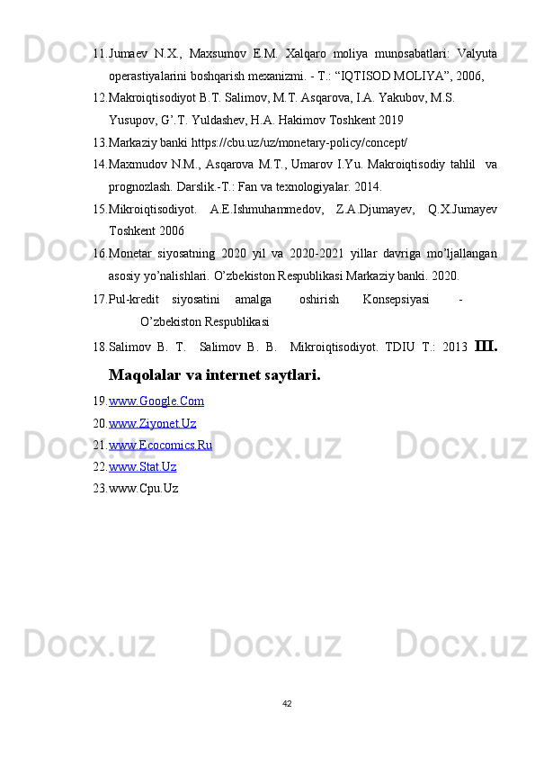 11. Jumaev   N.X.,   Maxsumov   E.M.   Xalqaro   moliya   munosabatlari:   Valyuta
operastiyalarini boshqarish mexanizmi. - Т.: “IQTISOD MOLIYA”, 2006, 
12. Makroiqtisodiyot B.T. Sаlimov, M.T. Asqarova, I.A. Yakubov, M.S. 
Yusupov, G’.T. Yuldashev, H.A. Hakimov Toshkent 2019 
13. Markaziy banki https://cbu.uz/uz/monetary-policy/concept/ 
14. Maxmudov   N.M.,   Asqarova   M.T.,   Umarov   I.Yu.   Makroiqtisodiy   tahlil     va
prognozlash.  Darslik.-T.: Fan va texnologiyalar. 2014. 
15. Mikroiqtisodiyot.   A.E.Ishmuhammedov,   Z.A.Djumayev,   Q.X.Jumayev
Toshkent 2006 
16. Monetar   siyosatning   2020   yil   va   2020-2021   yillar   davriga   mo’ljallangan
asosiy yo’nalishlari.  O’zbekiston Respublikasi Markaziy banki. 2020. 
17. Pul-kredit  siyosatini  amalga  oshirish  Konsepsiyasi  -  
O’zbekiston Respublikasi  
18. Salimov   B.   T.     Salimov   B.   B.     Mikroiqtisodiyot.   TDIU   T.:   2013   III.
Maqolalar va internet saytlari. 
19. www.Google.Com     
20. www.Ziyonet.Uz     
21. www.Ecocomics.Ru     
22. www.Stat.Uz     
23. www.Cpu.Uz 
 
 
42  
  