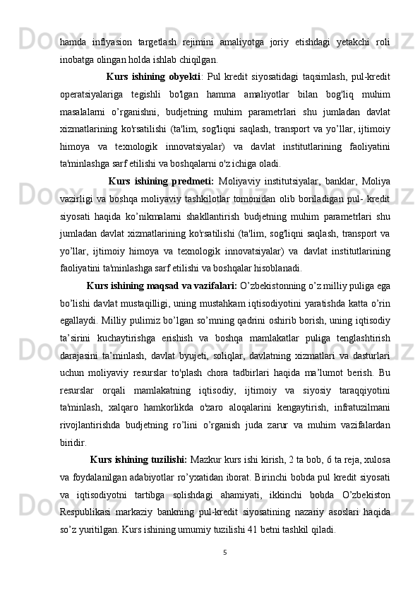 hamda   inflyasion   targetlash   rejimini   amaliyotga   joriy   etishdagi   yetakchi   roli
inobatga olingan holda ishlab chiqilgan.  
                        Kurs   ishining   obyekti :   Pul   kredit   siyosatidagi   taqsimlash,   pul-kredit
operatsiyalariga   tegishli   bo'lgan   hamma   amaliyotlar   bilan   bog'liq   muhim
masalalarni   o’rganishni,   budjetning   muhim   parametrlari   shu   jumladan   davlat
xizmatlarining   ko'rsatilishi   (ta'lim,   sog'liqni   saqlash,   transport   va   yo’llar,   ijtimoiy
himoya   va   texnologik   innovatsiyalar)   va   davlat   institutlarining   faoliyatini
ta'minlashga sarf etilishi va boshqalarni o'z ichiga oladi. 
                      Kurs   ishining   predmeti:   Moliyaviy   institutsiyalar,   banklar,   Moliya
vazirligi   va   boshqa   moliyaviy   tashkilotlar   tomonidan   olib   boriladigan   pul-   kredit
siyosati   haqida   ko’nikmalarni   shakllantirish   budjetning   muhim   parametrlari   shu
jumladan   davlat   xizmatlarining   ko'rsatilishi   (ta'lim,   sog'liqni   saqlash,   transport   va
yo’llar,   ijtimoiy   himoya   va   texnologik   innovatsiyalar)   va   davlat   institutlarining
faoliyatini ta'minlashga sarf etilishi va boshqalar hisoblanadi. 
            Kurs ishining maqsad va vazifalari:  O’zbekistonning o’z milliy puliga ega
bo’lishi  davlat mustaqilligi, uning mustahkam iqtisodiyotini yaratishda katta o’rin
egallaydi. Milliy pulimiz bo’lgan so’mning qadrini oshirib borish, uning iqtisodiy
ta’sirini   kuchaytirishga   erishish   va   boshqa   mamlakatlar   puliga   tenglashtirish
darajasini   ta’minlash,   davlat   byujeti,   soliqlar,   davlatning   xizmatlari   va   dasturlari
uchun   moliyaviy   resurslar   to'plash   chora   tadbirlari   haqida   ma’lumot   berish.   Bu
resurslar   orqali   mamlakatning   iqtisodiy,   ijtimoiy   va   siyosiy   taraqqiyotini
ta'minlash,   xalqaro   hamkorlikda   o'zaro   aloqalarini   kengaytirish,   infratuzilmani
rivojlantirishda   budjetning   ro’lini   o’rganish   juda   zarur   va   muhim   vazifalardan
biridir. 
           Kurs ishining tuzilishi:  Mazkur kurs ishi kirish, 2 ta bob, 6 ta reja, xulosa
va foydalanilgan adabiyotlar ro’yxatidan iborat. Birinchi bobda pul kredit siyosati
va   iqtisodiyotni   tartibga   solishdagi   ahamiyati,   ikkinchi   bobda   O’zbekiston
Respublikasi   markaziy   bankning   pul-kredit   siyosatining   nazariy   asoslari   haqida
so’z yuritilgan. Kurs ishining umumiy tuzilishi 41 betni tashkil qiladi. 
5