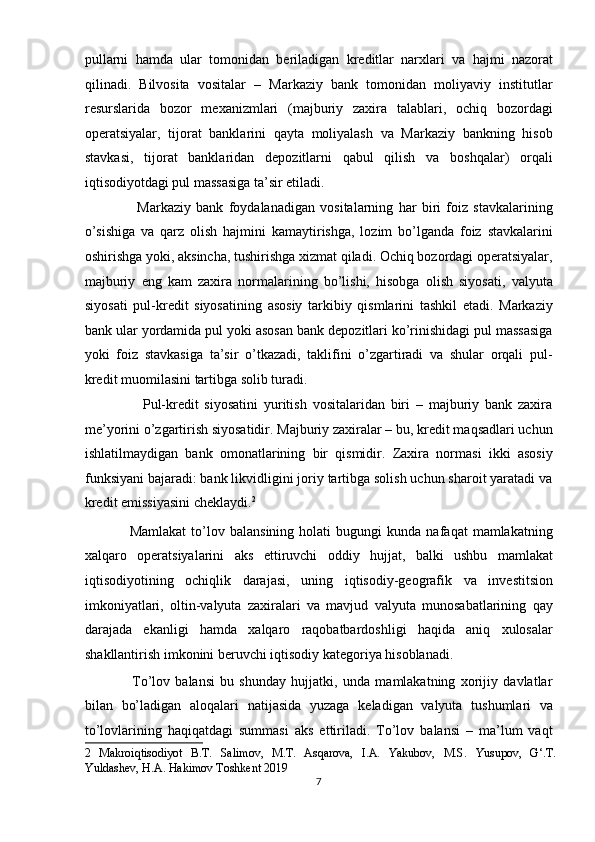 pullarni   hamda   ular   tomonidan   beriladigan   kreditlar   narxlari   va   hajmi   nazorat
qilinadi.   Bilvosita   vositalar   –   Markaziy   bank   tomonidan   moliyaviy   institutlar
resurslarida   bozor   mexanizmlari   (majburiy   zaxira   talablari,   ochiq   bozordagi
operatsiyalar,   tijorat   banklarini   qayta   moliyalash   va   Markaziy   bankning   hisob
stavkasi,   tijorat   banklaridan   depozitlarni   qabul   qilish   va   boshqalar)   orqali
iqtisodiyotdagi pul massasiga ta’sir etiladi. 
                    Markaziy   bank   foydalanadigan   vositalarning   har   biri   foiz   stavkalarining
o’sishiga   va   qarz   olish   hajmini   kamaytirishga,   lozim   bo’lganda   foiz   stavkalarini
oshirishga yoki, aksincha, tushirishga xizmat qiladi. Ochiq bozordagi operatsiyalar,
majburiy   eng   kam   zaxira   normalarining   bo’lishi,   hisobga   olish   siyosati,   valyuta
siyosati   pul-kredit   siyosatining   asosiy   tarkibiy   qismlarini   tashkil   etadi.   Markaziy
bank ular yordamida pul yoki asosan bank depozitlari ko’rinishidagi pul massasiga
yoki   foiz   stavkasiga   ta’sir   o’tkazadi,   taklifini   o’zgartiradi   va   shular   orqali   pul-
kredit muomilasini tartibga solib turadi. 
                    Pul-kredit   siyosatini   yuritish   vositalaridan   biri   –   majburiy   bank   zaxira
me’yorini o’zgartirish siyosatidir. Majburiy zaxiralar – bu, kredit maqsadlari uchun
ishlatilmaydigan   bank   omonatlarining   bir   qismidir.   Zaxira   normasi   ikki   asosiy
funksiyani bajaradi: bank likvidligini joriy tartibga solish uchun sharoit yaratadi va
kredit emissiyasini cheklaydi. 2
 
                  Mamlakat   to’lov  balansining   holati   bugungi   kunda   nafaqat   mamlakatning
xalqaro   operatsiyalarini   aks   ettiruvchi   oddiy   hujjat,   balki   ushbu   mamlakat
iqtisodiyotining   ochiqlik   darajasi,   uning   iqtisodiy-geografik   va   investitsion
imkoniyatlari,   oltin-valyuta   zaxiralari   va   mavjud   valyuta   munosabatlarining   qay
darajada   ekanligi   hamda   xalqaro   raqobatbardoshligi   haqida   aniq   xulosalar
shakllantirish imkonini beruvchi iqtisodiy kategoriya hisoblanadi. 
                  To’lov   balansi   bu   shunday   hujjatki,   unda   mamlakatning   xorijiy   davlatlar
bilan   bo’ladigan   aloqalari   natijasida   yuzaga   keladigan   valyuta   tushumlari   va
to’lovlarining   haqiqatdagi   summasi   aks   ettiriladi.   To’lov   balansi   –   ma’lum   vaqt
2   Makroiqtisodiyot   B.T.   Sаlimov,   M.T.   Asqarova,   I.A.   Yakubov,   M.S.   Yusupov,   G‘.T.
Yuldashev, H.A. Hakimov Toshkent 2019 
7