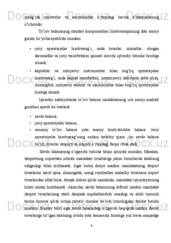 oralig’ida   rezidentlar   va   norezidentlar   o’rtasidagi   barcha   o’tkazmalarning
o’lchovidir. 
                  To’lov   balansining   standart   komponentlari   hisobvaraqlarning   ikki   asosiy
guruhi bo’yicha ajratilishi mumkin: 
• joriy   operatsiyalar   hisobvarag’i,   unda   tovarlar,   xizmatlar,   olingan
daromadlar va joriy transfertlarni qamrab oluvchi iqtisodiy bitimlar hisobga
olinadi;  
• kapitallar   va   moliyaviy   instrumentlar   bilan   bog’liq   operatsiyalar
hisobvarag’i,   unda   kapital   transfertlari,   nomoliyaviy   aktivlarni   sotib   olish,
shuningdek,   moliyaviy   talablar   va   majburiyatlar   bilan   bog’liq   operatsiyalar
hisobga olinadi. 
                  Iqtisodiy   adabiyotlarda   to’lov   balansi   moddalarining   uch   asosiy   analitik
guruhlari ajratib ko’rsatiladi: 
• savdo balansi; 
• joriy operatsiyalar balansi; 
• umumiy   to’lov   balansi   yoki   rasmiy   hisob-kitoblar   balansi.   Joriy
operatsiyalar   hisobvarag’ining   muhim   tarkibiy   qismi   –bu   savdo   balansi
bo’lib, tovarlar eksporti va importi o’rtasidagi farqni ifoda etadi.  
                    Savdo   balansining   o’zgarishi   turlicha   talqin   qilinishi   mumkin.   Masalan,
eksportning   importdan   oshishi   mamlakat   tovarlariga   jahon   bozorlarida   talabning
oshganligi   bilan   izohlanadi.   Agar   butun   dunyo   mazkur   mamlakatning   eksport
tovarlarini   xarid   qilsa,   shuningdek,   uning   rezidentlari   mahalliy   tovarlarni   import
tovarlaridan afzal bilsa, demak xulosa qilish mumkinki, mamlakat iqtisodiyotining
holati yaxshi  hisoblanadi. Aksincha, savdo balansining defitsiti mazkur mamlakat
eksport   tovarlarining   etarli   darajada   raqobatbardosh   emasligi   va   aholi   turmush
tarzini   himoya   qilish   uchun   zaruriy   choralar   ko’rish   lozimligidan   dalolat   berishi
mumkin. Bunday tahlil agar savdo balansidagi  o’zgarish haqiqatda mazkur davlat
tovarlariga bo’lgan talabning ortishi yoki kamayishi hisobiga yuz bersa maqsadga
8