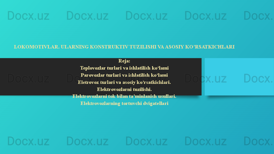 LOKOMOTIVLAR. ULARNING KONSTRUKTIV TUZILISHI VA ASOSIY KO’RSATKICHLARI
 
Reja:
Teplovozlar turlari va ishlatilish ko‘lami
Parovozlar turlari va ishlatilish ko‘lami
Eletrovoz turlari va asosiy ko‘rsatkichlari.
Elektrovozlarni tuzilishi.
Elektrovozlarni tok bilan ta’minlanish usullari.
Elektrovozlarning tortuvchi dvigatellari
   