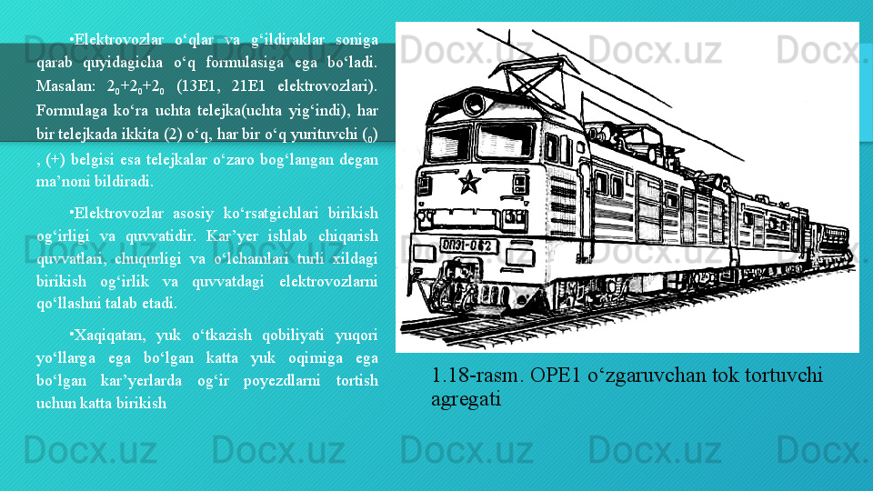 1.18-rasm. OPE1 o‘zgaruvchan tok tortuvchi 
agregati•
Elektrovozlar  o‘qlar  va  g‘ildiraklar  soniga 
qarab  quyidagicha  o‘q  formulasiga  ega  bo‘ladi. 
Masalan:  2
0 +2
0 +2
0   (13E1,  21E1  elektrovozlari). 
Formulaga  ko‘ra  uchta  telejka(uchta  yig‘indi),  har 
bir telejkada ikkita (2) o‘q, har bir o‘q yurituvchi (
0 ) 
,  (+)  belgisi  esa  telejkalar  o‘zaro  bog‘langan  degan 
ma’noni bildiradi.
•
Elektrovozlar  asosiy  ko‘rsatgichlari  birikish 
og‘irligi  va  quvvatidir.  Kar’yer  ishlab  chiqarish 
quvvatlari,  chuqurligi  va  o‘lchamlari  turli  xildagi 
birikish  og‘irlik  va  quvvatdagi  elektrovozlarni 
qo‘llashni talab etadi.
•
Xaqiqatan,  yuk  o‘tkazish  qobiliyati  yuqori 
yo‘llarga  ega  bo‘lgan  katta  yuk  oqimiga  ega 
bo‘lgan  kar’yerlarda  og‘ir  poyezdlarni  tortish 
uchun katta birikish   