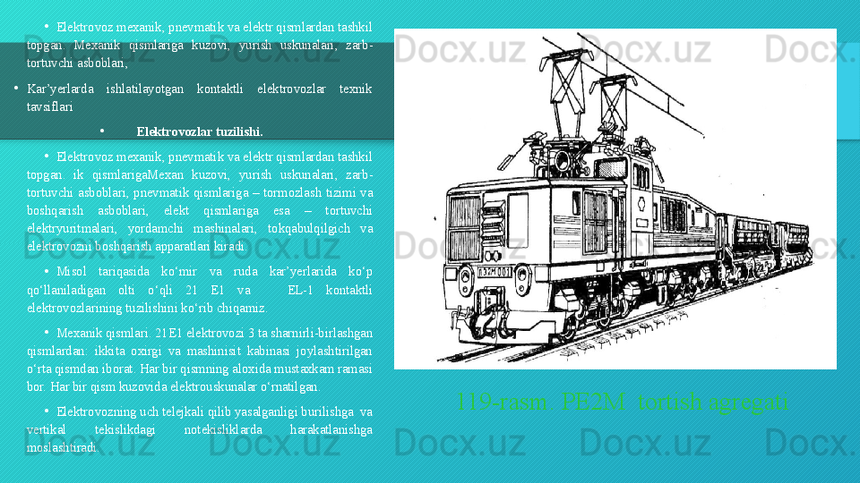 119-rasm. PE2M  tortish agregati•
Elektrovoz mexanik ,  pnevmatik va elektr qismlardan tashkil 
topgan .  Mexanik  qismlariga  kuzovi ,  yurish  uskunalari ,  zarb -
tortuvchi asboblari ,
•
Kar ’ yerlarda  ishlatilayotgan  kontaktli  elektrovozlar  texnik 
tavsiflari  
•
Elektrovozlar tuzilishi .
•
Elektrovoz mexanik ,  pnevmatik va elektr qismlardan tashkil 
topgan .  ik  qismlarigaMexan  kuzovi ,  yurish  uskunalari ,  zarb -
tortuvchi  asboblari ,  pnevmatik  qismlariga   –  tormozlash  tizimi  va 
boshqarish  asboblari ,  elekt  qismlariga  esa   –  tortuvchi 
elektryuritmalari ,  yordamchi  mashinalari ,  tokqabulqilgich  va 
elektrovozni boshqarish apparatlari kiradi .
•
Misol  tariqasida  ko ‘ mir  va  ruda  kar ’ yerlarida  ko ‘ p 
qo ‘ llaniladigan  olti  o ‘ qli   21  E 1  va       EL -1  kontaktli 
elektrovozlarining tuzilishini ko ‘ rib chiqamiz .
•
Mexanik qismlari . 21 E 1  elektrovozi  3  ta sharnirli - birlashgan 
qismlardan :  ikkita  oxirgi  va  mashinisit  kabinasi  joylashtirilgan 
o ‘ rta qismdan iborat .  Har bir qismning aloxida mustaxkam ramasi 
bor. Har bir qism kuzovida elektrouskunalar o‘rnatilgan. 
•
Elektrovozning uch telejkali qilib yasalganligi burilishga  va 
vertikal  tekislikdagi  notekisliklarda  harakatlanishga 
moslashtiradi.  