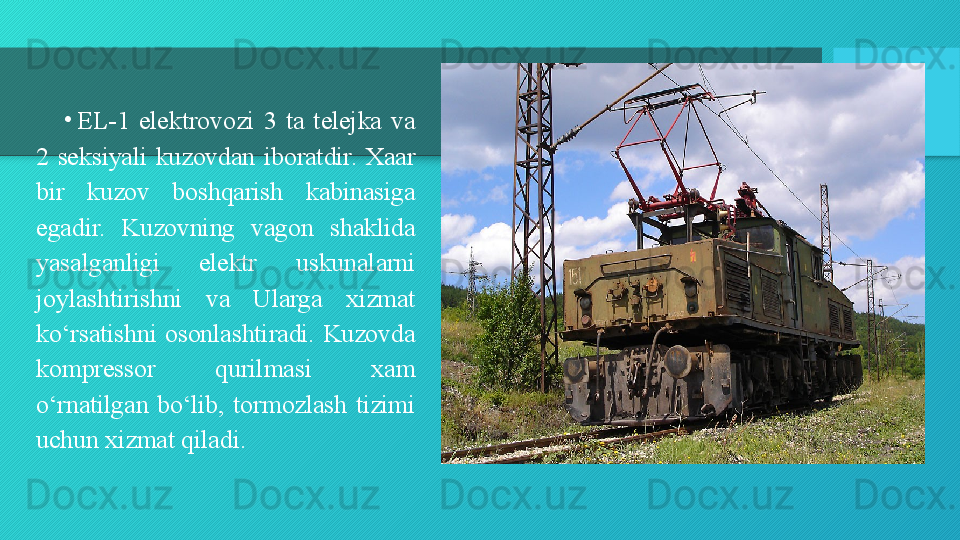 •
EL-1  elektrovozi  3  ta  telejka  va 
2  seksiyali  kuzovdan  iboratdir.  Xaar 
bir  kuzov  boshqarish  kabinasiga 
egadir.  Kuzovning  vagon  shaklida 
yasalganligi  elektr  uskunalarni 
joylashtirishni  va  Ularga  xizmat 
ko‘rsatishni  osonlashtiradi.  Kuzovda 
kompressor  qurilmasi  xam 
o‘rnatilgan  bo‘lib,  tormozlash  tizimi 
uchun xizmat qiladi.  