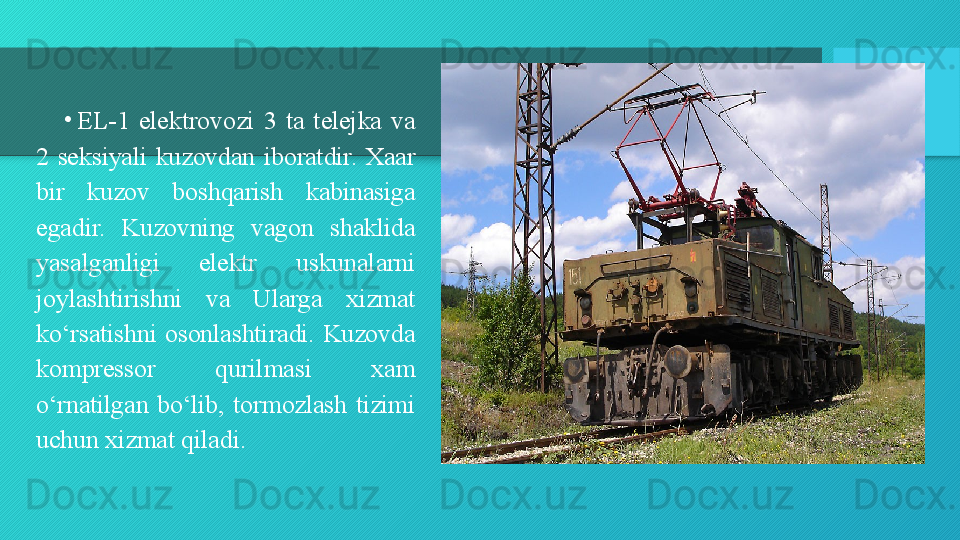 •
EL-1  elektrovozi  3  ta  telejka  va 
2  seksiyali  kuzovdan  iboratdir.  Xaar 
bir  kuzov  boshqarish  kabinasiga 
egadir.  Kuzovning  vagon  shaklida 
yasalganligi  elektr  uskunalarni 
joylashtirishni  va  Ularga  xizmat 
ko‘rsatishni  osonlashtiradi.  Kuzovda 
kompressor  qurilmasi  xam 
o‘rnatilgan  bo‘lib,  tormozlash  tizimi 
uchun xizmat qiladi.