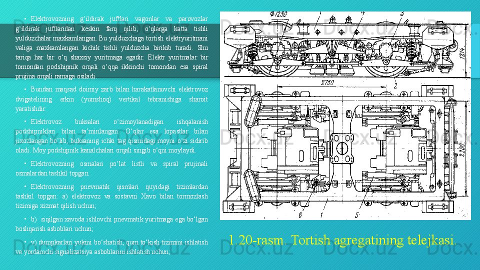 1.20-rasm. Tortish agregatining telejkasi.•
Elektrovozning  g ‘ ildirak  juftlari  vagonlar  va  parovozlar 
g ‘ ildirak  juftlaridan  keskin  farq  qilib ,  o ‘ qlarga  katta  tishli 
yulduzchalar maxkamlangan .  Bu yulduzchaga tortish elektryuritmani 
valiga  maxkamlangan  kichik  tishli  yulduzcha  birikib  turadi .  Shu 
tariqa  har  bir  o ‘ q  shaxsiy  yuritmaga  egadir .  Elektr  yuritmalar  bir 
tomondan  podshipnik  orqali  o ‘ qqa  ikkinchi  tomondan  esa  spiral 
prujina orqali ramaga osiladi .
•
Bundan  maqsad  doimiy  zarb  bilan  harakatlanuvchi  elektrovoz 
dvigatelining  erkin  (yumshoq)  vertikal  tebranishiga  sharoit 
yaratishdir.
•
Elektrovoz  buksalari  o‘zimoylanadigan  ishqalanish 
podshipniklari  bilan  ta’minlangan.  O‘qlar  esa  lopastlar  bilan 
jixozlangan  bo‘lib,  buksaning  ichki  tag  qismidagi  moyni  o‘zi  sidirib 
oladi. Moy podshipnik kanalchalari orqali singib o‘qni moylaydi.
•
Elektrovozning  osmalari  po‘lat  listli  va  spiral  prujinali 
osmalardan tashkil topgan.
•
Elektrovozning  pnevmatik  qismlari  quyidagi  tizimlardan 
tashkil  topgan:  a)  elektrovoz  va  sostavni  Xavo  bilan  tormozlash 
tizimiga xizmat qilish uchun;
•
b)  siqilgan xavoda ishlovchi pnevmatik yuritmaga ega bo‘lgan 
boshqarish asboblari uchun;
•
v) dumpkarlari yukini bo‘shatish, qum to‘kish tizimini ishlatish 
va yordamchi signalizatsiya asboblarini ishlatish uchun;  