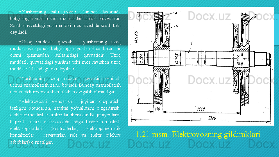 1.21  rasm .  Elektrovozning gildiraklari•
Yuritmaning  soatli  quvvati  –  bir  soat  davomida 
belgilangan  yuklanishda  qizimasdan  ishlash  kuvvatidir. 
Soatli  quvvatdagi  yuritma  toki  mos  ravishda  soatli  toki 
deyiladi.
•
Uzoq  muddatli  quvvati  –  yuritmaning  uzoq 
muddat  ishlaganda  belgilangan  yuklanishda  biror  bir 
qismi  qizimasdan  ishlashidagi  quvvatidir.  Uzoq 
muddatli  quvvatidagi  yuritma  toki  mos  ravishda  uzoq 
muddat ishlashdagi toki deyiladi.
•
Yuritmaning  uzoq  muddatli  quvvatini  oshirish 
uchun  shamollatish  zarur  bo‘ladi.  Bunday  shamollatish 
uchun elektrovozda shamollatish dvigatili o‘rnatilgan. 
•
Elektrovozni  boshqarish  -  joyidan  quzg‘atish, 
tezligini  boshqarish,  harakat  yo‘nalishini  o‘zgartirish, 
elektr tormozlash tizimlaridan iboratdir. Bu jarayonlarni 
bajarish  uchun  elektrovozda  ishga  tushirish-moslash 
elektrapparatlari  (kontrollerlar,  elektropnevmatik 
kontaktorlar  ,  reversorlar,  rele  va  elektr  o‘lchov 
asboblari) o‘rnatilgan.  