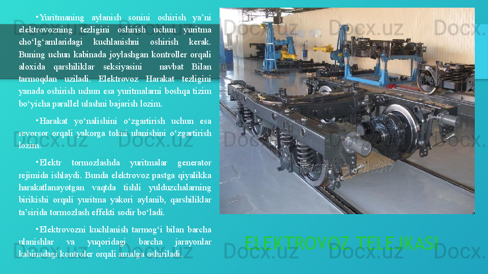 ELEKTROVOZ TELEJKASI•
Yuritmaning  aylanish  sonini  oshirish  ya’ni 
elektrovozning  tezligini  oshirish  uchun  yuritma 
cho‘lg‘amlaridagi  kuchlanishni  oshirish  kerak. 
Buning  uchun  kabinada  joylashgan  kontroller  orqali 
aloxida  qarshiliklar  seksiyasini    navbat  Bilan 
tarmoqdan  uziladi.  Elektrovoz  Harakat  tezligini 
yanada  oshirish  uchun  esa  yuritmalarni  boshqa  tizim 
bo‘yicha parallel ulashni bajarish lozim.
•
Harakat  yo‘nalishini  o‘zgartirish  uchun  esa 
revorsor  orqali  yakorga  tokni  ulanishini  o‘zgartirish 
lozim.
•
Elektr  tormozlashda  yuritmalar  generator 
rejimida  ishlaydi.  Bunda  elektrovoz  pastga  qiyalikka 
harakatlanayotgan  vaqtda  tishli  yulduzchalarning 
birikishi  orqali  yuritma  yakori  aylanib,  qarshiliklar 
ta’sirida tormozlash effekti sodir bo‘ladi.
•
Elektrovozni  kuchlanish  tarmog‘i  bilan  barcha 
ulanishlar  va  yuqoridagi  barcha  jarayonlar 
kabinadagi kontroler orqali amalga oshiriladi.  