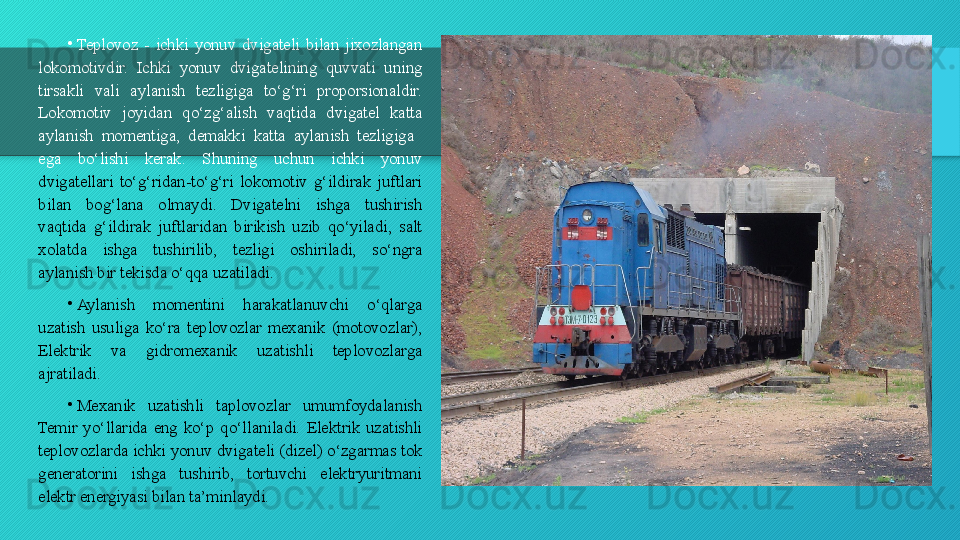 •
Teplovoz  -  ichki  yonuv  dvigateli  bilan  jixozlangan 
lokomotivdir.  Ichki  yonuv  dvigatelining  quvvati  uning 
tirsakli  vali  aylanish  tezligiga  to‘g‘ri  proporsionaldir. 
Lokomotiv  joyidan  qo‘zg‘alish  vaqtida  dvigatel  katta 
aylanish  momentiga,  demakki  katta  aylanish  tezligiga   
ega  bo‘lishi  kerak.  Shuning  uchun  ichki  yonuv 
dvigatellari  to‘g‘ridan-to‘g‘ri  lokomotiv  g‘ildirak  juftlari 
bilan  bog‘lana  olmaydi.  Dvigatelni  ishga  tushirish 
vaqtida  g‘ildirak  juftlaridan  birikish  uzib  qo‘yiladi,  salt 
xolatda  ishga  tushirilib,  tezligi  oshiriladi,  so‘ngra 
aylanish bir tekisda o‘qqa uzatiladi.
•
Aylanish  momentini  harakatlanuvchi  o‘qlarga 
uzatish  usuliga  ko‘ra  teplovozlar  mexanik  (motovozlar), 
Elektrik  va  gidromexanik  uzatishli  teplovozlarga 
ajratiladi.
•
Mexanik  uzatishli  taplovozlar  umumfoydalanish 
Temir  yo‘llarida  eng  ko‘p  qo‘llaniladi.  Elektrik  uzatishli 
teplovozlarda ichki yonuv dvigateli (dizel) o‘zgarmas tok 
generatorini  ishga  tushirib,  tortuvchi  elektryuritmani 
elektr energiyasi bilan ta’minlaydi.   