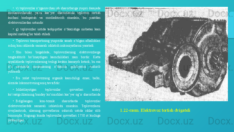 1.22-rasm. Elektrovoz tortish dvigateli•
v) teplovozlar o‘zgaruvchan ish sharoitlariga yuqori darajada 
moslanuvchandir,  ya’ni  kar’yer  sharoitlarida  teplovoz  tortish 
kuchini  boshqarish  va  moslashtirish  mumkin,  bu  jixatdan 
elektrovozlardan ustundir.
•
g)  teplovozlar  ustida  tadqiqotlar  o‘tkazishga  nisbatan  kam 
kapital mablag‘lar talab etiladi.
•
Teplovoz  transportining  yuqorida  sanab  o‘tilgan  afzalliklari 
ochiq kon ishlarida samarali ishlatish imkoniyatlarini yaratadi.
•
Shu  bilan  birgalikda,  teplovozlarning  elektrovozlarga 
tenglashtirib  bo‘lmaydigan  kamchiliklari  xam  bordir.  Katta 
qiyaliklarda  teplovozlarning  tezligi  keskin  kamayib  ketadi,  bu  esa 
o‘z  navbatida  mashinaning  o‘tkazish  qobiliyatini  tushirib 
yuboradi.
•
Bu  xolat  teplovozning  organik  kamchiligi  emas,  balki, 
aloxida lokomotivning aniq tavsifidir.
•
Ishlatilayotgan  teplovozlar  quvvatlari  nisbiy 
ko‘rsatgichlarining bunday ko‘rinishlari kar’yer og‘ir sharoitlarida 
•
Belgilangan  kon-texnik  sharoitlarda  teplovozlar 
elektrovozlardek  samarali  ishlatilishi  mumkin.  Teplovozlarni 
rivojlantirish,  ularning  quvvatlarini  oshirish  ustida  ishlar  olib 
boimoqda.  Bugungi  kunda  teplovozlar  quvvatlari  1750  ot  kuchiga 
yetkazilgan.  