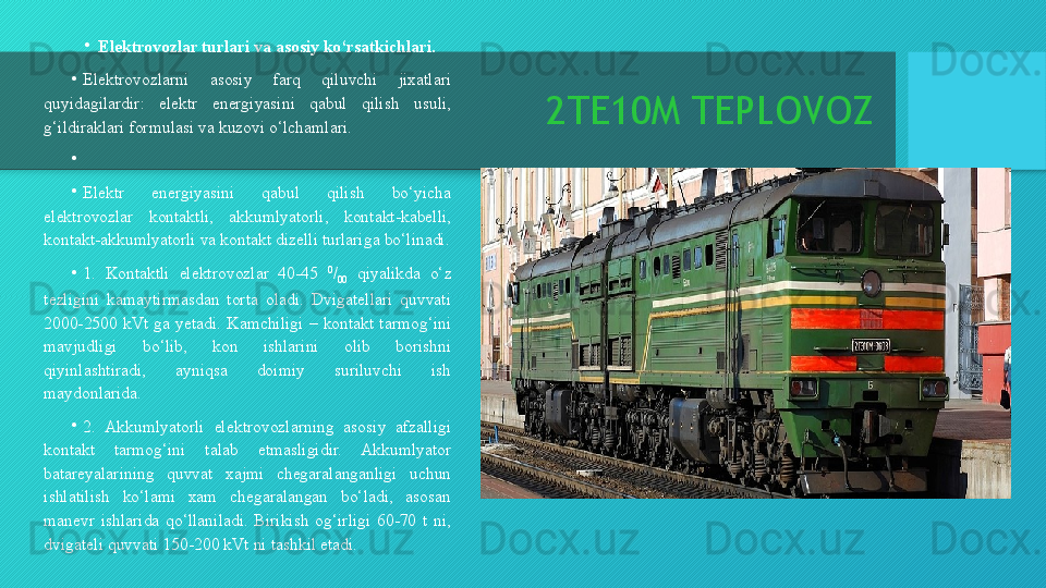 2TE10M TEPLOVOZ•
Elektrovozlar turlari va asosiy ko‘rsatkichlari.
•
Elektrovozlarni  asosiy  farq  qiluvchi  jixatlari 
quyidagilardir:  elektr  energiyasini  qabul  qilish  usuli, 
g‘ildiraklari formulasi va kuzovi o‘lchamlari.
•
 
•
Elektr  energiyasini  qabul  qilish  bo‘yicha 
elektrovozlar  kontaktli,  akkumlyatorli,  kontakt-kabelli, 
kontakt-akkumlyatorli va kontakt dizelli turlariga bo‘linadi.
• 1.  Kontaktli  elektrovozlar  40-45  0
/
00   qiyalikda  o‘z 
tezligini  kamaytirmasdan  torta  oladi.  Dvigatellari  quvvati 
2000-2500  kVt  ga  yetadi.  Kamchiligi  –  kontakt  tarmog‘ini 
mavjudligi  bo‘lib,  kon  ishlarini  olib  borishni 
qiyinlashtiradi,  ayniqsa  doimiy  suriluvchi  ish 
maydonlarida.
•
2.  Akkumlyatorli  elektrovozlarning  asosiy  afzalligi 
kontakt  tarmog‘ini  talab  etmasligidir.  Akkumlyator 
batareyalarining  quvvat  xajmi  chegaralanganligi  uchun 
ishlatilish  ko‘lami  xam  chegaralangan  bo‘ladi,  asosan 
manevr  ishlarida  qo‘llaniladi.  Birikish  og‘irligi  60-70  t  ni, 
dvigateli quvvati 150-200 kVt ni tashkil etadi.   