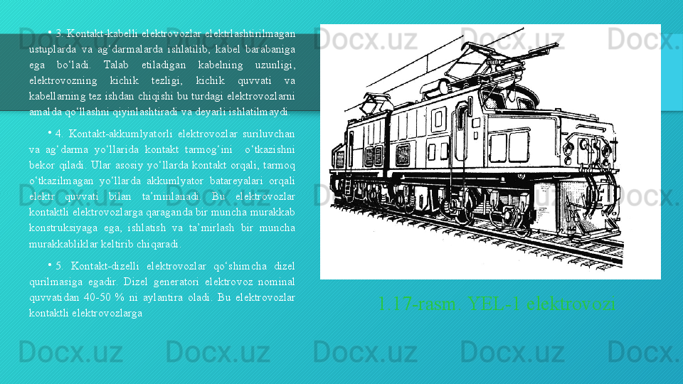 1.17-rasm. YEL-1 elektrovozi•
3. Kontakt-kabelli elektrovozlar elektrlashtirilmagan 
ustuplarda  va  ag‘darmalarda  ishlatilib,  kabel  barabaniga 
ega  bo‘ladi.  Talab  etiladigan  kabelning  uzunligi, 
elektrovozning  kichik  tezligi,  kichik  quvvati  va 
kabellarning tez ishdan chiqishi bu turdagi elektrovozlarni 
amalda qo‘llashni qiyinlashtiradi va deyarli ishlatilmaydi.
•
4.  Kontakt-akkumlyatorli  elektrovozlar  suriluvchan 
va  ag‘darma  yo‘llarida  kontakt  tarmog‘ini    o‘tkazishni 
bekor  qiladi.  Ular  asosiy  yo‘llarda  kontakt  orqali,  tarmoq 
o‘tkazilmagan  yo‘llarda  akkumlyator  batareyalari  orqali 
elektr  quvvati  bilan  ta’minlanadi.  Bu  elektrovozlar 
kontaktli elektrovozlarga qaraganda bir muncha murakkab 
konstruksiyaga  ega,  ishlatish  va  ta’mirlash  bir  muncha 
murakkabliklar keltirib chiqaradi.
•
5.  Kontakt-dizelli  elektrovozlar  qo‘shimcha  dizel 
qurilmasiga  egadir.  Dizel  generatori  elektrovoz  nominal 
quvvatidan  40-50  %  ni  aylantira  oladi.  Bu  elektrovozlar 
kontaktli elektrovozlarga   