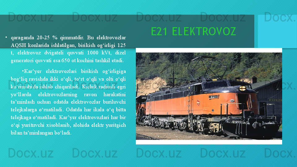 E21 ELEKTROVOZ
•
qaraganda  20-25  %  qimmatdir.  Bu  elektrovozlar 
AQSH  konlarida  ishlatilgan,  birikish  og‘irligi  125 
t,  elektrovoz  dvigateli  quvvati  1000  kVt,  dizel 
generatori quvvati esa 650 ot kuchini tashkil etadi.
•
Kar’yer  elektrovozlari  birikish  og‘irligiga 
bog‘liq  ravishda  ikki  o‘qli,  to‘rt  o‘qli  va  olti  o‘qli 
ko‘rinishida  ishlab  chiqariladi.  Kichik  radiusli  egri 
yo‘llarda  elektrovozlarning  ravon  harakatini 
ta’minlash  uchun  odatda  elektrovozlar  buriluvchi 
telejkalarga  o‘rnatiladi.  Odatda  har  ikala  o‘q  bitta 
telejkaga o‘rnatiladi. Kar’yer elektrovozlari har bir 
o‘qi  yurituvchi  xisoblanib,  alohida  elektr  yuritgich 
bilan ta’minlangan bo‘ladi.  