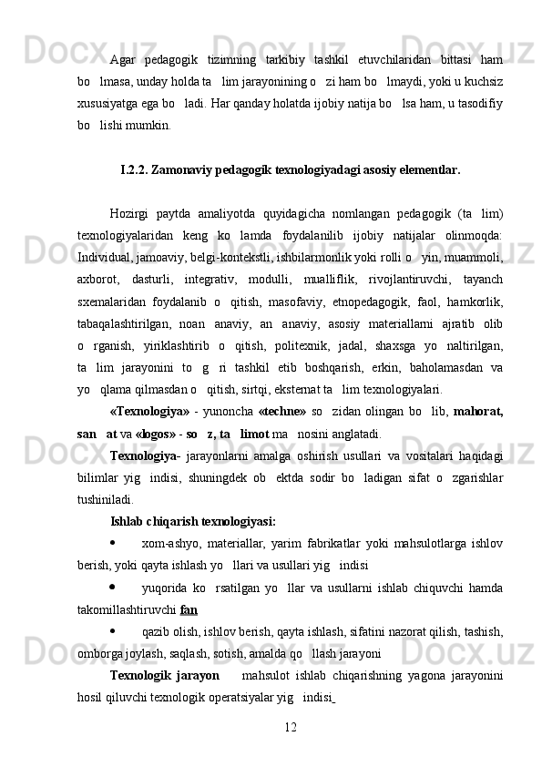 Agar   pedagogik   tizimning   tarkibiy   tashkil   etuvchilaridan   bittasi   ham
bo lmasa, unday holda ta lim jarayonining o zi ham bo lmaydi, yoki u kuchsiz   
xususiyatga ega bo ladi. Har qanday holatda ijobiy natija bo lsa ham, u tasodifiy	
 
bo lishi mumkin.	

I.2.2. Z amonaviy pedagogik texnologiyadagi  asosiy elementlar.
Hozirgi   paytda   amaliyotda   quyidagicha   nomlangan   pedagogik   (ta lim)	

texnologiyalaridan   keng   ko lamda   foydalanilib   ijobiy   natijalar   olinmoqda:	

Individual, jamoaviy, belgi-kontekstli, ishbilarmonlik yoki rolli o yin, muammoli,	

axborot,   dasturli,   integrativ,   modulli,   mualliflik,   rivojlantiruvchi,   tayanch
sxemalaridan   foydalanib   o qitish,   masofaviy,   etnopedagogik,   faol,   hamkorlik,	

tabaqalashtirilgan,   noan anaviy,   an anaviy,   asosiy   materiallarni   ajratib   olib	
 
o rganish,   yiriklashtirib   o qitish,   politexnik,   jadal,   shaxsga   yo naltirilgan,	
  
ta lim   jarayonini   to g ri   tashkil   etib   boshqarish,   erkin,   baholamasdan   va
  
yo qlama qilmasdan o qitish, sirtqi, eksternat ta lim texnologiyalari.
  
«Texnologiya»   -   yunoncha   «techne»   so zidan   olingan   bo lib,  	
  mahorat,
san at	
  va  «logos»  -  so z, ta limot	   ma nosini anglatadi.	
Texnologiya-   jarayonlarni   amalga   oshirish   usullari   va   vositalari   haqidagi
bilimlar   yig indisi,   shuningdek   ob ektda   sodir   bo ladigan   sifat   o zgarishlar	
   
tushiniladi.
Ishlab chiqarish texnologiyasi:
 xom-ashyo,   materiallar,   yarim   fabrikatlar   yoki   mahsulotlarga   ishlov
berish, yoki qayta ishlash yo llari va usullari yig indisi	
 
 yuqorida   ko rsatilgan   yo llar   va   usullarni   ishlab   chiquvchi   hamda	
 
takomillashtiruvchi  fan
 qazib olish, ishlov berish, qayta ishlash, sifatini nazorat qilish, tashish,
omborga joylash, saqlash, sotish, amalda qo llash jarayoni	

Texnologik   jarayon     mahsulot   ishlab   chiqarishning   yagona   jarayonini	

hosil qiluvchi texnologik operatsiyalar yig indisi	
  
12 