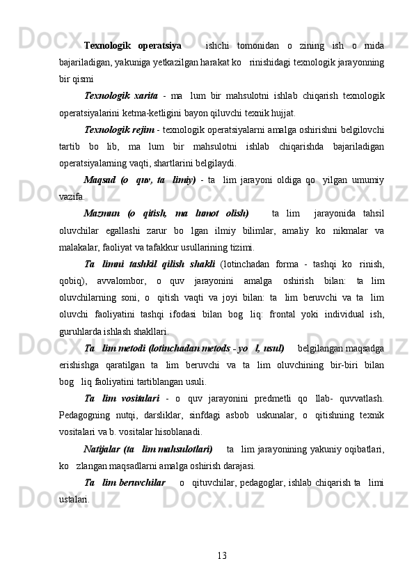 Texnologik   operatsiya     ishchi   tomonidan   o zining   ish   o rnida  
bajariladigan, yakuniga yetkazilgan harakat ko rinishidagi texnologik jarayonning	

bir qismi
Texnologik   xarita   -   ma lum   bir   mahsulotni   ishlab   chiqarish   texnologik	

operatsiyalarini ketma-ketligini bayon qiluvchi texnik hujjat. 
Texnologik rejim   - texnologik operatsiyalarni amalga oshirishni belgilovchi
tartib   bo lib,   ma lum   bir   mahsulotni   ishlab   chiqarishda   bajariladigan	
 
operatsiyalarning vaqti, shartlarini belgilaydi.
Maqsad   (o quv,   ta limiy)	
    -   ta lim   jarayoni   oldiga   qo yilgan   umumiy	 
vazifa. 
Mazmun   (o qitish,   ma lumot   olish)	
      ta lim     jarayonida   tahsil	 
oluvchilar   egallashi   zarur   bo lgan   ilmiy   bilimlar,   amaliy   ko nikmalar   va	
 
malakalar, faoliyat va tafakkur usullarining tizimi. 
Ta limni   tashkil   qilish   shakli	
   (lotinchadan   forma   -   tashqi   ko rinish,	
qobiq),   avvalombor,   o quv   jarayonini   amalga   oshirish   bilan:   ta lim	
 
oluvchilarning   soni,   o qitish   vaqti   va   joyi   bilan:   ta lim   beruvchi   va   ta lim	
  
oluvchi   faoliyatini   tashqi   ifodasi   bilan   bog liq:   frontal   yoki   individual   ish,	

guruhlarda ishlash shakllari.
Ta lim metodi (lotinchadan metods - yo l, usul)	
     belgilangan maqsadga	
erishishga   qaratilgan   ta lim   beruvchi   va   ta lim   oluvchining   bir-biri   bilan	
 
bog liq faoliyatini tartiblangan usuli. 	

Ta lim   vositalari	
   -   o quv   jarayonini   predmetli   qo llab-   quvvatlash.	 
Pedagogning   nutqi,   darsliklar,   sinfdagi   asbob uskunalar,   o qitishning   texnik	
 
vositalari va b. vositalar hisoblanadi. 
Natijalar (ta lim mahsulotlari)	
    ta lim jarayonining yakuniy oqibatlari,	 
ko zlangan maqsadlarni amalga oshirish darajasi. 	

Ta lim beruvchilar	
    o qituvchilar, pedagoglar, ishlab chiqarish ta limi	  
ustalari. 
13 