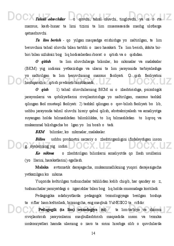 Tahsil   oluvchilar     o quvchi,   tahsil   oluvchi,   tinglovchi,   ya ni   o rta   
maxsus,   kasb-hunar   ta limi   tizimi   ta lim   muassasasida   mashg ulotlarga
  
qatnashuvchi. 
Ta lim   berish	
   -   qo yilgan   maqsadga   erishishga   yo naltirilgan,   ta lim	  
beruvchini tahsil oluvchi bilan tartibli o zaro harakati. Ta lim berish, ikkita bir-	
 
biri bilan uzluksiz bog liq hodisalardan iborat: o qitish va o qishdan. 	
  
O qitish	
     ta lim   oluvchilarga   bilimlar,   ko nikmalar   va   malakalar	  
(BKM)   yig indisini   yetkazishga   va   ularni   ta lim   jarayonida   tarbiyalashga	
 
yo naltirilgan   ta lim   beruvchining   maxsus   faoliyati.   O qish   faoliyatini	
  
boshqarish o qitish predmeti hisoblanadi. 	

O qish	
     1)   tahsil   oluvchilarning   BKM   ni   o zlashtirishga,   psixologik	 
jarayonlarni   va   qobiliyatlarini   rivojlantirishga   yo naltirilgan,   maxsus   tashkil	

qilingan faol mustaqil faoliyati: 2) tashkil qilingan o quv-bilish faoliyati bo lib,
 
ushbu   jarayonda   tahsil   oluvchi   hissiy   qabul   qilish,   abstraksiyalash   va   amaliyotga
suyangan   holda   bilmaslikdan   bilimlilikka,   to liq   bilmaslikdan     to liqroq   va	
 
mukammal bilishgacha bo lgan yo lni bosib o tadi. 	
  
BKM    bilimlar, ko nikmalar, malakalar. 	
 
Bilim     ushbu   predmetni   nazariy   o zlashtirganligini   ifodalaydigan   inson
 
g oyalarining yig indisi. 	
 
Ko nikma	
     o zlashtirilgan   bilimlarni   amaliyotda   qo llash   usullarini	  
(yo llarini, harakatlarini) egallash. 	

Malaka   avtomatik   darajagacha,   mukammallikning   yuqori   darajasigacha	

yetkazilgan ko nikma. 

Yuqorida  keltirilgan tushunchalar  tahlilidan kelib chiqib, har  qanday so z,	

tushunchalar jamiyatdagi o zgarishlar bilan bog liq holda muomalaga kiritiladi.	
 
Pedagogika   adabiyotlarda   pedagogik   texnologiyaga   berilgan   boshqa
ta riflar  ham keltiriladi, bizningcha, eng maqbuli YuNESKO ta rifidir.	
 
Pedagogik   (ta lim)   texnologiya (si)    	
    ta lim-tarbiya   va   shaxsni	
rivojlantirish   jarayonlarini   maqbullashtirish   maqsadida   inson   va   texnika
iimkoniyatlari   hamda   ularning   o zaro   ta sirini   hisobga   olib   o quvchilarda	
  
14 