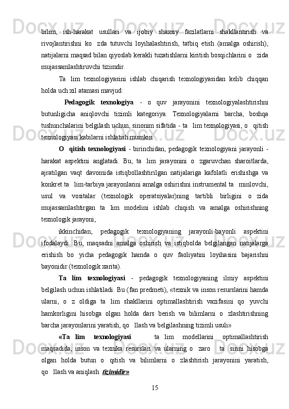 bilim,   ish-harakat   usullari   va   ijobiy   shaxsiy   fazilatlarni   shakllantirish   va
rivojlantirishni   ko zda   tutuvchi   loyihalashtirish,   tatbiq   etish   (amalga   oshirish),
natijalarni maqsad bilan qiyoslab kerakli tuzatishlarni kiritish bosqichlarini o zida	

mujassamlashtiruvchi tizimdir. 
Ta lim   texnologiyasini   ishlab   chiqarish   texnologiyasidan   kelib   chiqqan	

holda uch xil atamasi mavjud:
  Pedagogik   texnologiya   -   o quv   jarayonini   texnologiyalashtirishni	

butunligicha   aniqlovchi   tizimli   kategoriya.   Texnologiyalarni   barcha,   boshqa
tushunchalarini belgilash uchun, sinonim sifatida - ta lim texnologiyasi, o qitish	
 
texnologiyasi kabilarni ishlatish mumkin. 
O qitish   texnologiyasi	
   -   birinchidan,   pedagogik   texnologiyani   jarayonli   -
harakat   aspektini   anglatadi.   Bu,   ta lim   jarayonini   o zgaruvchan   sharoitlarda,	
 
ajratilgan   vaqt   davomida   istiqbollashtirilgan   natijalariga   kafolatli   erishishga   va
konkret ta lim-tarbiya jarayonlarini amalga oshirishni instrumental ta minlovchi,	
 
usul   va   vositalar   (texnologik   operatsiyalar)ning   tartibli   birligini   o zida	

mujassamlashtirgan   ta lim   modelini   ishlab   chiqish   va   amalga   oshirishning	

texnologik jarayoni; 
ikkinchidan,   pedagogik   texnologiyaning   jarayonli-bayonli   aspektini
ifodalaydi.   Bu,   maqsadni   amalga   oshirish   va   istiqbolda   belgilangan   natijalarga
erishish   bo yicha   pedagogik   hamda   o quv   faoliyatini   loyihasini   bajarishni	
 
bayonidir (texnologik xarita). 
Ta lim   texnologiyasi	
   -   pedagogik   texnologiyaning   ilmiy   aspektini
belgilash uchun ishlatiladi. Bu (fan predmeti),  «texnik va inson resurslarini hamda
ularni,   o z   oldiga   ta lim   shakllarini   optimallashtirish   vazifasini   qo yuvchi
  
hamkorligini   hisobga   olgan   holda   dars   berish   va   bilimlarni   o zlashtirishning	

barcha jarayonlarini yaratish, qo llash va belgilashning tizimli usuli» 	

«T a lim   texnologiyasi	
     ta lim   modellarini   optimallashtirish	 
maqsadida,   inson   va   texnika   resurslari   va   ularning   o zaro       ta sirini   hisobga	
 
olgan   holda   butun   o qitish   va   bilimlarni   o zlashtirish   jarayonini   yaratish,	
 
qo llash va aniqlash  	
 tizimidir»      
15 