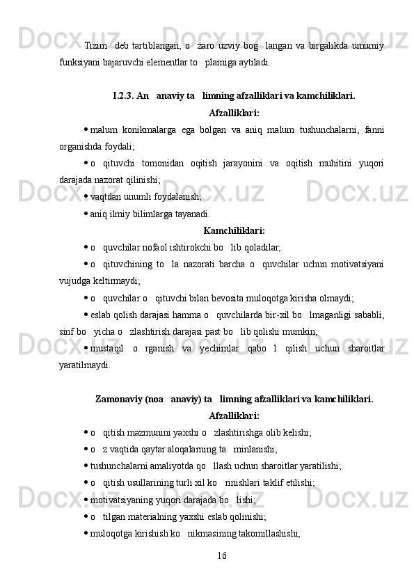 Tizim     deb   tartiblangan,   o zaro   uzviy   bog langan   va   birgalikda   umumiy 
funksiyani bajaruvchi elementlar to plamiga aytiladi	
 .
I.2.3.  An anaviy ta limning afzalliklari va kamchiliklari.	
 
Afzalliklari:
 malum   konikmalarga   ega   bolgan   va   aniq   malum   tushunchalarni,   fanni	
   
organishda foydali;	

 o	
 qituvchi   tomonidan   oqitish   jarayonini   va   oqitish   muhitini   yuqori	 
darajada nazorat qilinishi;
 v aqtdan unumli foydalanish;
 a niq ilmiy bilimlarga tayanadi .
K amchiliklari :
 o quvchilar nofaol ishtirokchi bo lib qoladilar;	
 
 o qituvchining   to la   nazorati   barcha   o quvchilar   uchun   motivatsiyani
  
vujudga keltirmaydi;
 o quvchilar o qituvchi bilan bevosita muloqotga kirisha olmaydi;
 
 eslab qolish darajasi hamma o quvchilarda bir-xil bo lmaganligi sababli,	
 
sinf bo yicha o zlashtirish darajasi past bo lib qolishi mumkin;	
  
 mustaqil   o rganish   va   yechimlar   qabo l   qilish   uchun   sharoitlar	
 
yaratilmaydi.
Zamonaviy (noa anaviy) ta limning afzalliklari va kamchiliklari.	
 
A fzalliklari :
 o qitish mazmunini yaxshi o zlashtirishga olib kelishi;	
 
 o z vaqtida qaytar aloqalarning ta minlanishi;
 
 tushunchalarni amaliyotda qo llash uchun sharoitlar yaratilishi;	

 o qitish usullarining turli xil ko rinishlari taklif etilishi;	
 
 motivatsiyaning yuqori darajada bo lishi;	

 o tilgan materialning yaxshi eslab qolinishi;	

 muloqotga kirishish ko nikmasining takomillashishi;	

16 