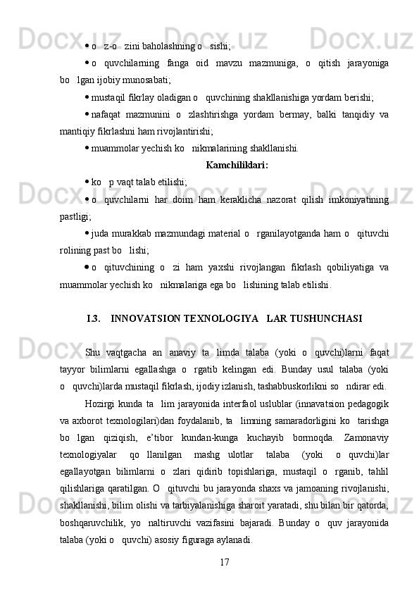 o z-o zini baholashning o sishi;  
 o quvchilarning   fanga   oid   mavzu   mazmuniga,   o qitish   jarayoniga
 
bo lgan ijobiy munosabati;	

 mustaqil fikrlay oladigan o quvchining shakllanishiga yordam berishi;	

 nafaqat   mazmunini   o zlashtirishga   yordam   bermay,   balki   tanqidiy   va	

mantiqiy fikrlashni ham rivojlantirishi;
 muammolar yechish ko nikmalarining shakllanishi.

Kamchiliklari :
 ko p vaqt talab etilishi;	

 o quvchilarni   har   doim   ham   keraklicha   nazorat   qilish   imkoniyatining

pastligi;
 juda murakkab mazmundagi material o rganilayotganda ham o qituvchi	
 
rolining past bo lishi;	

 o qituvchining   o zi   ham   yaxshi   rivojlangan   fikrlash   qobiliyatiga   va	
 
muammolar yechish ko nikmalariga ega bo lishining talab etilishi	
  .  
I . 3.   INNOVATSION TEXNOLOGIYA LAR TUSHUNCHASI	
 
Shu   vaqtgacha   an anaviy   ta limda   talaba   (yoki   o quvchi)larni   faqat	
  
tayyor   bilimlarni   egallashga   o rgatib   kelingan   edi.   Bunday   usul   talaba   (yoki	

o quvchi)larda mustaqil fikrlash, ijodiy izlanish, tashabbuskorlikni so ndirar edi.	
 
Hozirgi   kunda   ta lim   jarayonida   interfaol   uslublar   (innavatsion   pedagogik	

va axborot   texnologilari)dan foydalanib,  ta limning  samaradorligini  ko tarishga	
 
bo lgan   qiziqish,   e’tibor   kundan-kunga   kuchayib   bormoqda.   Zamonaviy	

texnologiyalar   qo llanilgan   mashg ulotlar   talaba   (yoki   o quvchi)lar	
  
egallayotgan   bilimlarni   o zlari   qidirib   topishlariga,   mustaqil   o rganib,   tahlil	
 
qilishlariga qaratilgan. O qituvchi bu jarayonda shaxs va jamoaning rivojlanishi,

shakllanishi, bilim olishi va tarbiyalanishiga sharoit yaratadi, shu bilan bir qatorda,
boshqaruvchilik,   yo naltiruvchi   vazifasini   bajaradi.   Bunday   o quv   jarayonida	
 
talaba (yoki o quvchi) asosiy figuraga aylanadi. 	

17 