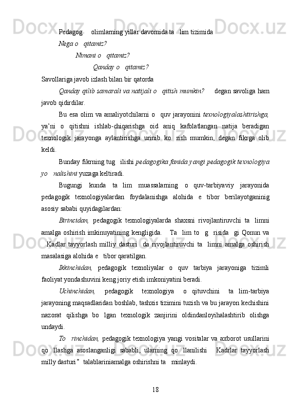 Pedagog   olimlarning yillar davomida ta lim tizimida  
Nega o qitamiz? 	

Nimani o qitamiz?	

Qanday o qitamiz?	

Savollariga javob izlash bilan bir qatorda 
Qanday qilib samarali va natijali o qitish mumkin?   	
  degan savoliga ham
javob qidirdilar. 
Bu   esa   olim   va   amaliyotchilarni   o quv   jarayonini  
 texnologiyalashtirishga,
ya’ni   o qitishni   ishlab-chiqarishga   oid   aniq   kafolatlangan   natija   beradigan	

texnologik   jarayonga   aylantirishga   urinib   ko rish   mumkin,   degan   fikrga   olib	

keldi.
Bunday fikrning tug ilishi	
   pedagogika fanida yangi pedagogik texnologiya
yo nalishini	
  yuzaga keltiradi.
Bugungi   kunda   ta lim   muassalarning   o quv-tarbiyaviy   jarayonida	
 
pedagogik   texnologiyalardan   foydalanishga   alohida   e tibor   berilayotganinig	

asosiy sababi quyidagilardan:
Birincidan,   pedagogik   texnologiyalarda   shaxsni   rivojlantiruvchi   ta limni	

amalga oshirish imkinuyatining kengligida.  Ta lim to g risida gi  Qonun va	
    
Kadlar   tayyorlash   milliy   dasturi da   rivojlantiruvchi   ta limni   amalga   oshirish	
  
masalasiga alohida e tibor qaratilgan.	

Ikkinchidan,   pedagogik   texnoliyalar   o quv   tarbiya   jarayoniga   tizimli	

faoliyat yondashuvini keng joriy etish imkoniyatini beradi.
Uchinchidan,   pedagogik   texnologiya   o qituvchini   ta lim-tarbiya	
 
jarayoning maqsadlaridan boshlab, tashxis tizimini tuzish va bu jarayon kechishini
nazorat   qilishga   bo lgan   texnologik   zanjirini   oldindanloyihalashtirib   olishga	

undaydi.
To rinchidan,	
   pedagogik   texnologiya   yangi   vositalar   va   axborot   usullarini
qo llashga   asoslanganligi   sababli,   ularning   qo llanilishi   Kadrlar   tayyorlash	
  
milly dasturi  talablariniamalga oshirishni ta minlaydi.	
	
18 