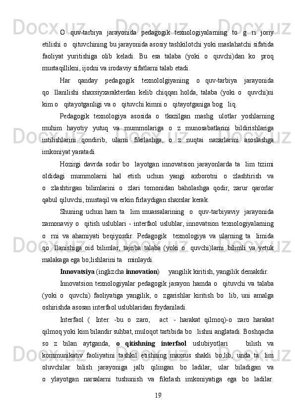 O quv-tarbiya   jarayonida   pedagogik   texnologiyalarning   to g ri   joriy  
etilishi o qituvchining bu jarayonida asosiy tashkilotchi yoki maslahatchi sifatida

faoliyat   yuritishiga   olib   keladi.   Bu   esa   talaba   (yoki   o quvchi)dan   ko proq	
 
mustaqillikni, ijodni va irodaviy sifatlarni talab etadi. 
Har   qanday   pedagogik   texnololgiyaning   o quv-tarbiya   jarayonida	

qo llanilishi   shaxsiyxarakterdan   kelib   chiqqan   holda,   talaba   (yoki   o quvchi)ni	
 
kim o qitayotganligi va o qituvchi kimni o qitayotganiga bog liq. 	
   
Pedagogik   texnologiya   asosida   o tkazilgan   mashg ulotlar   yoshlarning	
 
muhim   hayotiy   yutuq   va   mummolariga   o z   munosabatlarini   bildirishlariga	

intilishlarini   qondirib,   ularni   fikrlashga,   o z   nuqtai   nazarlarini   asoslashga

imkoniyat yaratadi. 
Hozirgi   davrda   sodir   bo layotgan   innovatsion   jarayonlarda   ta lim   tizimi	
 
oldidagi   mummolarni   hal   etish   uchun   yangi   axborotni   o zlashtirish   va	

o zlashtirgan   bilimlarini   o zlari   tomonidan   baholashga   qodir,   zarur   qarorlar	
 
qabul qiluvchi, mustaqil va erkin firlaydigan shaxslar kerak.
Shuning   uchun   ham   ta lim   muassalarining     o quv-tarbiyaviy     jarayonida	
 
zamonaviy   o qitish   uslublari   -   interfaol   uslublar,   innovatsion   texnologiyalarning	

o rni   va   ahamiyati   beqiyosdir.   Pedagogik     texnologiya   va   ularning   ta limida	
 
qo llanishiga   oid   bilimlar,   tajriba   talaba   (yoki   o quvchi)larni   bilimli   va   yetuk
 
malakaga ega bo;lishlarini ta minlaydi. 	

Innovatsiya  (inglizcha  innovation )   yangilik kiritish, yangilik demakdir.	

Innovatsion   texnologiyalar   pedagogik   jarayon   hamda   o qituvchi   va   talaba	

(yoki   o quvchi)   faoliyatiga   yangilik,   o zgarishlar   kiritish   bo lib,   uni   amalga	
  
oshirishda asosan interfaol uslublaridan foydaniladi. 
Interfaol   ( Inter -bu   o zaro,   act -   harakat   qilmoq)-o zaro   harakat	
     
qilmoq yoki kim bilandir suhbat, muloqot tartibida bo lishni anglatadi. Boshqacha	

so z   bilan   aytganda,  	
 o qitishning   interfaol  	 uslubiyotlari     bilish   va	
kommunikativ   faoliyatini   tashkil   etishning   maxsus   shakli   bo;lib,   unda   ta lim	

oluvchilar   bilish   jarayoniga   jalb   qilingan   bo ladilar,   ular   biladigan   va	

o ylayotgan   narsalarni   tushunish   va   fikrlash   imkoniyatiga   ega   bo ladilar.	
 
19 