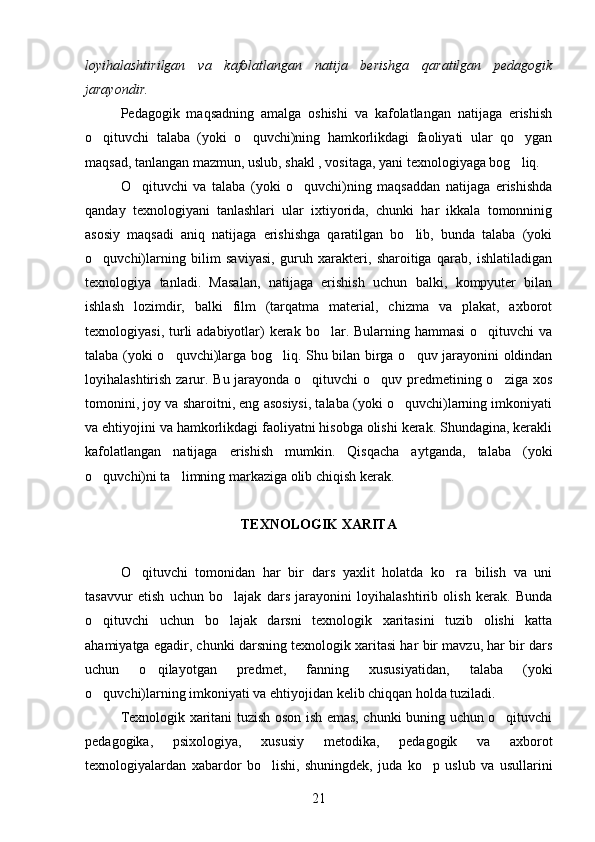 loyihalashtirilgan   va   kafolatlangan   natija   berishga   qaratilgan   pedagogik
jarayondir.
Pedagogik   maqsadning   amalga   oshishi   va   kafolatlangan   natijaga   erishish
o qituvchi   talaba   (yoki   o quvchi)ning   hamkorlikdagi   faoliyati   ular   qo ygan  
maqsad, tanlangan mazmun, uslub, shakl , vositaga, yani texnologiyaga bog liq. 	

O qituvchi   va   talaba   (yoki   o quvchi)ning   maqsaddan   natijaga   erishishda	
 
qanday   texnologiyani   tanlashlari   ular   ixtiyorida,   chunki   har   ikkala   tomonninig
asosiy   maqsadi   aniq   natijaga   erishishga   qaratilgan   bo lib,   bunda   talaba   (yoki	

o quvchi)larning   bilim   saviyasi,   guruh   xarakteri,   sharoitiga   qarab,   ishlatiladigan	

texnologiya   tanladi.   Masalan,   natijaga   erishish   uchun   balki,   kompyuter   bilan
ishlash   lozimdir,   balki   film   (tarqatma   material,   chizma   va   plakat,   axborot
texnologiyasi, turli  adabiyotlar)  kerak bo lar. Bularning hammasi  o qituvchi  va	
 
talaba (yoki o quvchi)larga bog liq. Shu bilan birga o quv jarayonini oldindan	
  
loyihalashtirish zarur. Bu jarayonda o qituvchi  o quv predmetining o ziga xos	
  
tomonini, joy va sharoitni, eng asosiysi, talaba (yoki o quvchi)larning imkoniyati	

va ehtiyojini va hamkorlikdagi faoliyatni hisobga olishi kerak. Shundagina, kerakli
kafolatlangan   natijaga   erishish   mumkin.   Qisqacha   aytganda,   talaba   (yoki
o quvchi)ni ta limning markaziga olib chiqish kerak. 	
 
TEXNOLOGIK XARITA
O qituvchi   tomonidan   har   bir   dars   yaxlit   holatda   ko ra   bilish   va   uni	
 
tasavvur   etish   uchun   bo lajak   dars   jarayonini   loyihalashtirib   olish   kerak.   Bunda	

o qituvchi   uchun   bo lajak   darsni   texnologik   xaritasini   tuzib   olishi   katta	
 
ahamiyatga egadir, chunki darsning texnologik xaritasi har bir mavzu, har bir dars
uchun   o qilayotgan   predmet,   fanning   xususiyatidan,   talaba   (yoki	

o quvchi)larning imkoniyati va ehtiyojidan kelib chiqqan holda tuziladi. 	

Texnologik xaritani tuzish oson ish emas, chunki buning uchun o qituvchi	

pedagogika,   psixologiya,   xususiy   metodika,   pedagogik   va   axborot
texnologiyalardan   xabardor   bo lishi,   shuningdek,   juda   ko p   uslub   va   usullarini	
 
21 
