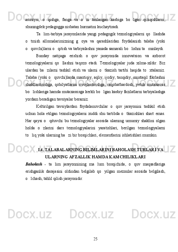 asosiysi,   o qishga,   fanga   va   o zi   tanlangan   kasbiga   bo lgan   qiziqishlarni,  
shuningdek pedagogga nisbatan hurmatini kuchaytiradi.
Ta lim-tarbiya jarayonlarida yangi  pedagogik texnologiyalarni  qo llashda	
 
o tmish   allomalarimizning   g oya   va   qarashlaridan   foydalanish   talaba   (yoki	
 
o quvchi)larni o qitish va tarbiyalashni yanada samarali bo lishni ta minlaydi. 
   
Bunday   natijaga   erishish   o quv   jarayonida   innovatsion   va   axborot	

texnologiyalarni   qo llashni   taqozo   etadi.   Texnologiyalar   juda   xilma-xildir.   Biz	

ulardan   ba zilarni   tashkil   etish   va   ularni   o tkazish   tartibi   haqida   to xtalamiz.	
  
Talaba (yoki o quvchi)larda mantiqiy, aqliy, ijodiy, tanqidiy, mustaqil  fikrlashni	

shakllantirishga,   qobilyatlarini   rivojlantirishga,   raqobatbardosh,   yetuk   mutaxassis
bo lishlariga hamda mutaxassisga kerkli bo lgan kasbiy fazilatlarni tarbiyalashga	
 
yordam beradigan tavsiyalar beramiz. 
Keltirilgan   tavsiylardan   foydalanuvchilar   o quv   jarayonini   tashkil   etish	

uchun   hola   etilgan   texnologiyalarni   xuddi   shu   tartibda   o tkazishlari   shart   emas.	

Har   qaysi   o qituvchi   bu   texnologiyalar   asosida   ularning   umumiy   shaklini   olgan	

holda   o zlarini   dars   texnologiyalarini   yaratishlari,   berilgan   texnologiyalarni	

to liq yoki ularning ba zi bir bosqichlari, elementlarini ishlatishlari mumkin. 	
 
I.4. TALABALARNING BILIMLARINI BAHOLASH TURLARI VA
ULARNING AFZALLIK HAMDA KAMCHILIKLARI
Baholash   -   ta lim   jarayonnining   ma lum   bosqichida,   o quv   maqsadlariga	
  
erishganlik   darajasini   oldindan   belgilab   qo yilgan   mezonlar   asosida   belgilash,	

o lchash, tahlil qilish jarayonidir. 	

25 