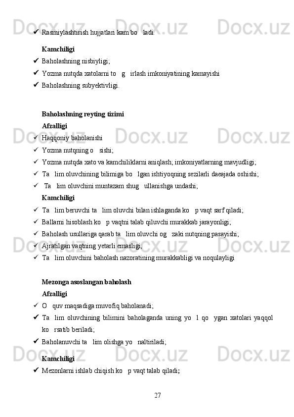  Rasmiylashtirish hujjatlari kam bo ladi.
Kamchiligi 
 Baholashning nisbiyligi;
 Yozma nutqda xatolarni to g irlash imkoniyatining kamayishi	
 
 Baholashning subyektivligi. 
Baholashning reyting tizimi 
Afzalligi 
 Haqqoniy baholanishi 
 Yozma nutqning o sishi;	

 Yozma nutqda xato va kamchiliklarni aniqlash; imkoniyatlarning mavjudligi;
 Ta lim oluvchining bilimiga bo lgan ishtiyoqning sezilarli daeajada oshishi;	
 
  Ta lim oluvchini muntazam shug ullanishga undashi;
 
Kamchiligi 
 Ta lim beruvchi ta lim oluvchi bilan ishlaganda ko p vaqt sarf qiladi;
  
 Ballarni hisoblash ko p vaqtni talab qiluvchi murakkab jarayonligi;	

 Baholash usullariga qarab ta lim oluvchi og zaki nutqning pasayishi;	
 
 Ajratilgan vaqtning yetarli emasligi;
 Ta lim oluvchini baholash nazoratining murakkabligi va noqulayligi	

Mezonga asoslangan baholash
Afzalligi 
 O quv maqsadiga muvofiq baholanadi;

 Ta lim   oluvchining   bilimini   baholaganda   uning   yo l   qo ygan   xatolari   yaqqol
  
ko rsatib beriladi;

 Baholanuvchi ta lim olishga yo naltiriladi;	
 
Kamchiligi 
 Mezonlarni ishlab chiqish ko p vaqt talab qiladi	
 ;
27 