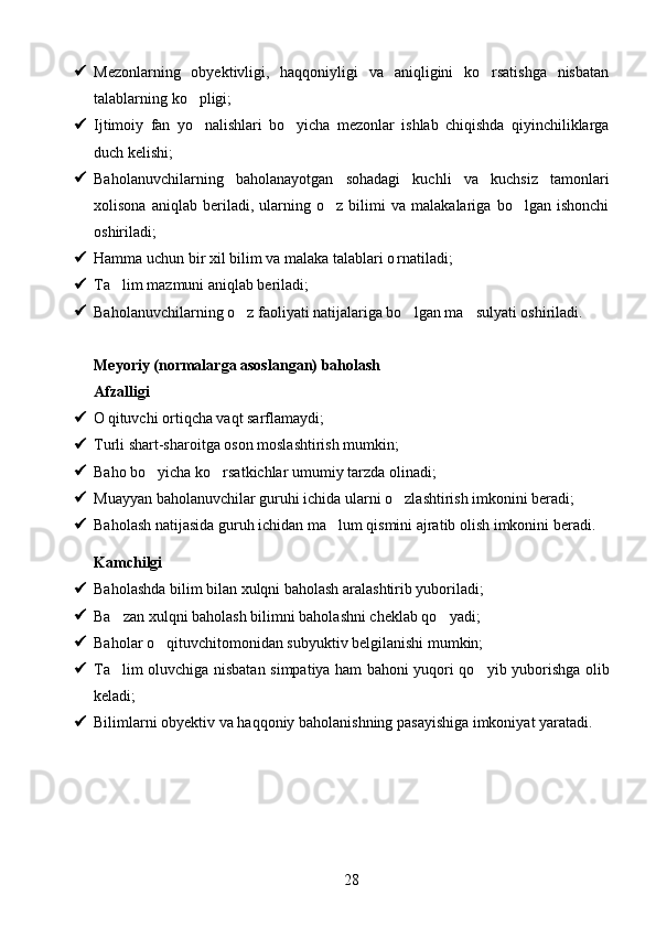  Mezonlarning   obyektivligi,   haqqoniyligi   va   aniqligini   ko rsatishga   nisbatan
talablarning ko pligi;	

 Ijtimoiy   fan   yo nalishlari   bo yicha   mezonlar   ishlab   chiqishda   qiyinchiliklarga
 
duch kelishi;
 Baholanuvchilarning   baholanayotgan   sohadagi   kuchli   va   kuchsiz   tamonlari
xolisona   aniqlab   beriladi,   ularning   o z   bilimi   va   malakalariga   bo lgan   ishonchi	
 
oshiriladi;
 Hamma uchun bir xil bilim va malaka talablari o rnatiladi;	

 Ta lim mazmuni aniqlab beriladi;	

 Baholanuvchilarning o z faoliyati natijalariga bo lgan ma sulyati oshiriladi.	
  
Meyoriy (normalarga asoslangan) baholash 
Afzalligi 
 O qituvchi ortiqcha vaqt sarflamaydi;	

 Turli shart-sharoitga oson moslashtirish mumkin;
 Baho bo yicha ko rsatkichlar umumiy tarzda olinadi;	
 
 Muayyan baholanuvchilar guruhi ichida ularni o zlashtirish imkonini beradi;	

 Baholash natijasida guruh ichidan ma lum qismini ajratib olish imkonini beradi.	

Kamchilgi 
 Baholashda bilim bilan xulqni baholash aralashtirib yuboriladi;
 Ba zan xulqni baholash bilimni baholashni cheklab qo yadi;	
 
 Baholar o qituvchitomonidan subyuktiv belgilanishi mumkin;	

 Ta lim oluvchiga nisbatan simpatiya ham bahoni yuqori qo yib yuborishga olib	
 
keladi;
 Bilimlarni obyektiv va haqqoniy baholanishning pasayishiga imkoniyat yaratadi.
28 