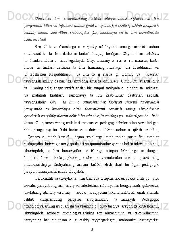Shaxs   ta lim   xizmatlarining   ishlab   chiqaruvchisi   sifatida   ta lim 
jarayonida   bilim   va   tajribani   talaba   (yoki   o quvchi)ga   uzatish,   ishlab   chiqarish	

moddiy   muhiti   sharoitida,   shunungdek,   fan,   madaniyat   va   ta lim   xizmatlarida	

ishtirok etadi.
Respublikada   shaxslarga   o z   ijodiy   salohiyatini   amalga   oshirish   uchun	

mutaxasislik     ta lim   dasturini   tanlash   huquqi   berilgan.   Oliy   ta lim   uzluksiz	
 
ta limda   muhim   o rinni   egallaydi.   Oliy,   umumiy   o rta,   o rta   maxsus,   kasb-	
   
hunar   ta limlari   uzluksiz   ta lim   tizimining   mustaqil   turi   hisoblanadi   va	
 
O zbekiston   Respublikasi   Ta lim   to g risida gi   Qonuni   va   Kadrlar	
      
tayyorlash   milliy   dasturi g a   muvofiq   amalga   oshiriladi.   Ushbu   hujjatlarda   oliy	

ta limning belgilangan vazifalaridan biri yuqori  saviyada  o qitishni  ta minlash	
  
va   malakali   kadrlarni   zamonaviy   ta lim   kasb-hunar   dasturlari   asosida	

tayyorlashdir.   Oliy     ta lim   o qituvchisining   faoliyati   shaxsni   tarbiyalash	
 
jarayonida   ta lim-tarbiya   olish   sharoitlarini   yaratish,   uning   ehtiyojlarini	

qondirish va qobilyatlarini ochish hamda rivojlantirishga yo naltirilgan bo lishi	
 
lozim.   O qituvchisining malakasi maxsus va pedagogik fanlar bilan yoritiladigan	

ikki   qirraga   ega   bo lishi   lozim   va   u   doimo:   Nima   uchun   o qitish   kerak? ,	
   
Qanday   o qitish   kerak?   degan   savollarga   javob   topish   zarur.   Bu   javoblar	
  
pedagogika fanining asosiy qoidalari va qonuniyatlariga mos holda talqin qilinishi,
shuningdek,   ta lim   hususiyatlari   e tiborga   olingan   bilimlarga   asoslangan	
 
bo lishi   lozim.   Pedagogikaning   muhim   mummolaridan   biri   o qituvchining	
 
mutaxassisligiga   faoliyatining   asosini   tashkil   etish   shart   bo lgan   pedagogik	

jarayon nazariyasini ishlab chiqishdir. 
Uzluksizlik va uzviylik ta lim tizimida ortiqcha takroriylikka chek qo yib,	
 
avvalo, jamiyatning ma naviy va intellektual salohiyatini kengaytiradi, qolaversa,	

davlatning   ijtimoiy   va   ilmiy   texnik     taraqiyotini   takomillashtirish   omili   sifatida	

ishlab   chiqarishning   barqaror   rivojlanishini   ta minlaydi.   Pedagogik	

texnologiyalarning rivojlanishi va ularning o quv- tarbiya jarayoniga kirib kelishi,	

shuningdek,   axborot   texnologiyalarining   tez   almashinuvi   va   takomillashuvi
jarayonida   har   bir   inson   o z   kasbiy   tayyorgarligini,   mahoratini   kuchaytirish	

3 