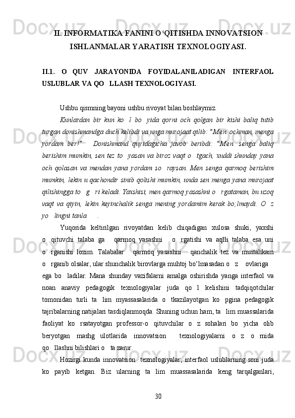 II .   INFORMATIKA   FANINI   O ‘ QITISHDA   INNOVATSION
ISHLANMALAR   YARATISH   TEXNOLOGIYASI .
II.1.   O QUV   JARAYONIDA   FOYIDALANILADIGAN   INTERFAOL
USLUBLAR VA QO LLASH	
  TEXNOLOGIYASI.
Ushbu qismning bayoni ushbu rivoyat bilan boshlaymiz.
Kunlardan   bir   kun   ko l   bo yida   qorni   och   qolgan   bir   kishi   baliq   tutib	
 
turgan donishmandga duch kelibdi va unga murojaat qilib:  M e n  ochman, menga	

yordam   ber!     Donishmand   quyidagicha   javob   beribdi:   M e n   senga   baliq	
 
berishim   mumkin,   sen   tez   to yasan   va   biroz   vaqt   o tgach,   xuddi   shunday   yana	
 
och   qolasan   va   mendan   yana   yordam   so raysan.   Men   senga   qarmoq   berishim	

mumkin, lekin u qachondir sinib qolishi  mumkin, unda sen menga yana murojaat
qilishingga to g ri keladi. Yaxshisi, men qarmoq yasashni o rgataman, bu uzoq	
  
vaqt   va   qiyin,   lekin   keyinchalik   senga   mening   yordamim   kerak   bo;lmaydi.   O z	

yo lingni tanla .	
 
Yuqorida   keltirilgan   rivoyatdan   kelib   chiqadigan   xulosa   shuki,   yaxshi
o qituvchi   talaba   ga   qarmoq   yasashni   o rgatishi   va   aqlli   talaba   esa   uni
   
o rganishi   lozim.   Talabalar   qarmoq   yasashni   qanchalik   tez   va   mustahkam
  
o rganib olsalar, ular shunchalik birovlarga muhtoj bo‘lmasadan o z  ovlariga
   
ega   bo ladilar.   Mana   shunday   vazifalarni   amalga   oshirishda   yanga   interfaol   va	

noan anaviy   pedagogik   texnologiyalar   juda   qo l   kelishini   tadqiqotchilar	
 
tomonidan   turli   ta lim   myassasalarida   o tkazilayotgan   ko pgina   pedagogik	
  
tajribalarning natijalari tasdiqlanmoqda. Shuning uchun ham, ta lim muassalarida	

faoliyat   ko rsatayotgan   professor-o qituvchilar   o z   sohalari   bo yicha   olib	
   
beryotgan   mashg ulotlarida   innovatsion     texnologiyalarni   o z   o rnida	
  
qo llashni bilishlari o ta zarur.	
 
Hozirgi   kunda   innovatsion     texnologiyalar,   interfaol   uslublarning   soni   juda
ko payib   ketgan.   Biz   ularning   ta lim   muassasalarida   keng   tarqalganlari,
 
30 